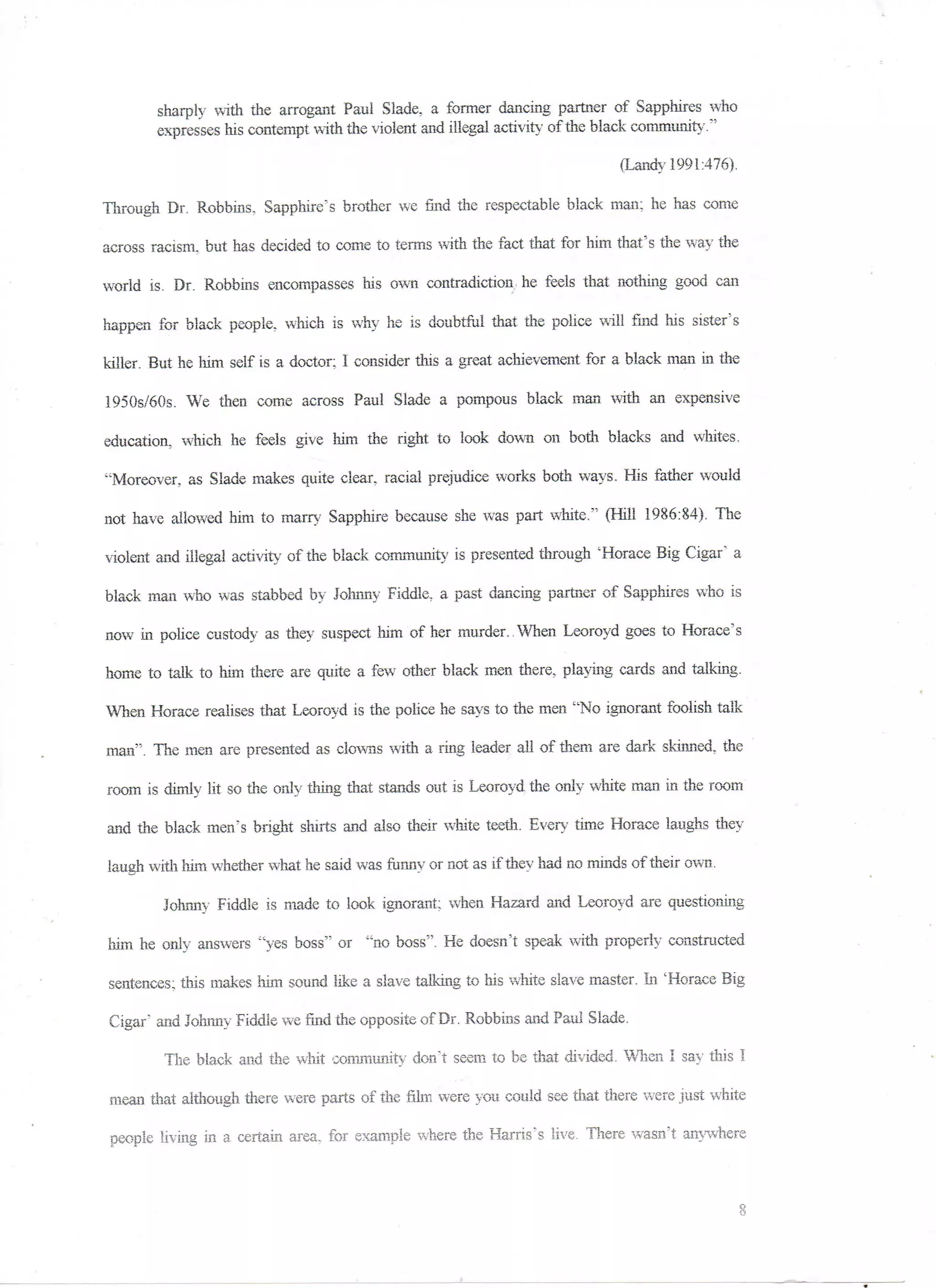 sharply with the arrogant Paul Slade, a former dancing partner of Sapphires who
        expresses his contempt with the violent and illegal activity of the black community."

                                                                             (Landy 1991:476),

Through Dr. Robbins, Sapphire's brother we find the respectable black man: he has come

across racism, but has decided to come to terms with the fact that for him that's the way the

world is. Dr. Robbins encompasses his own contradiction: he feels that nothing good can

happen for black people, which is why he is doubtful that the police will find his sister's

killer. But he him self is a doctor; I consider this a great achievement for a black man in the

1950s/60s. We then come across Paul Slade a pompous black man with an expensive

education, which he feels give liim the right to look down on both blacks and whites.

"Moreover, as Slade makes quite clear, racial prejudice works both ways. His father would

not have allowed him to marry Sapphire because she was part white." (Hill 1986:84). The

-violent and illegal activity of the black community is presented through 'Horace Big Cigar" a

black man who was stabbed by Johnny Fiddle, a past dancing partner of Sapphires who is

now in police custody as they suspect Mm of her murder., When Leoroyd goes to Horace's

home to talk to him there are quite a few7 other black men there, playing cards and talking.

When Horace realises that Leoroyd is the police he says to the men "No ignorant foolish talk

man". The men are presented as clowns with a ring leader all of them are dark skinned, the

room is dimly lit so the only thing that stands out is Leoroyd the only white man in the room

and the black men's bright shirts and. also their white teeth. Every time Horace laughs they

laugh with him whether what he said was funny or not as if they had no minds of their own.

        Johnny Fiddle is made to look ignorant; when Hazard and Leoroyd are questioning

him he only answers "yes boss" or "no boss". He doesn't speak with properly constructed

sentences; this makes him sound like a slave talking to bis white slave master. In 'Horace Big

Cigar' and Johnny Fiddle we find the opposite of Dr. Robbins and Paul Slade.

        The black and the whit community don't seem to be that divided. When I say this I

mean that although there were parts of the film were you could see that there were just white

people living in a. certain area, for example where the Harris's live. There wasn't anywhere
 