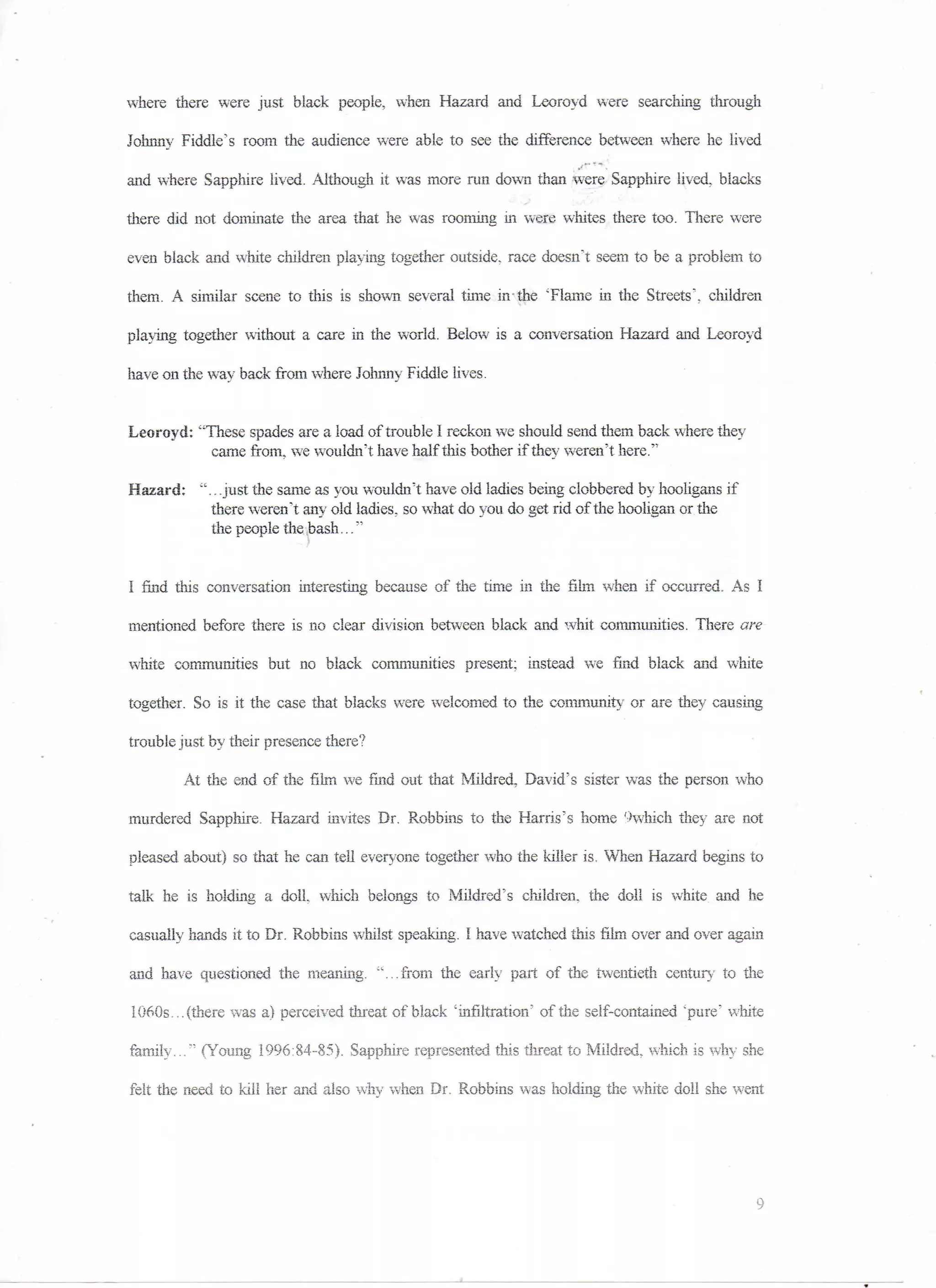 where there were just black people, when Hazard and Leoroyd were searching through

Johnny Fiddle's room the audience were able to see the difference between where he lived

and where Sapphire lived. Although it was more run down than were Sapphire lived, blacks

there did not dominate the area that he was rooming in were whites there too. There were

even black and white children playing together outside, race doesn't seem to be a problem to

them. A similar scene to this is shown several time in-the 'Flame in the Streets', children

playing together without a care in the world. Below is a conversation Hazard and Leoroyd

have on the way back from where Johnny Fiddle lives.


Leoroyd: "These spades are a load of trouble 1 reckon we should send them back where they
           came from,, we wouldn't have half this bother if they weren't here."

Hazard: ".. .just the same as you wouldn't have old ladies being clobbered by hooligans if
          there weren't any old ladies, so what do you do get rid of the hooligan or the
          the people the bash..."


I find this conversation interesting because of the time in the film when if occurred. As I

mentioned before there is no clear division between black and whit communities. There are

white communities but no black communities present; instead we find black and white

together. So is it the case that blacks were welcomed to the community or are they causing

trouble just by their presence there?

        At the end of the film we find out that Mildred. David's sister was the person who

murdered Sapphire. Hazard invites Dr. Robbins to the Harris's home '-'which they are not

pleased about) so that he can tell everyone together who the killer is. When Hazard begins to

talk he is holding a doll which belongs to Mildred's children, the doll is white and he

casually hands it to Dr. Robbins whilst speaking. I have watched this film over and over again

and have questioned the meaning, "...from the early part of the twentieth century to the

1060s... (there was a) perceived threat of black 'infiltration' of the self-contained 'pure' white

family..." (Young 1996:84-85). Sapphire represented this threat to Mildred, which is why she

felt the need to kill her and also why 'when Dr. Robbins was holding the white doll she went
 