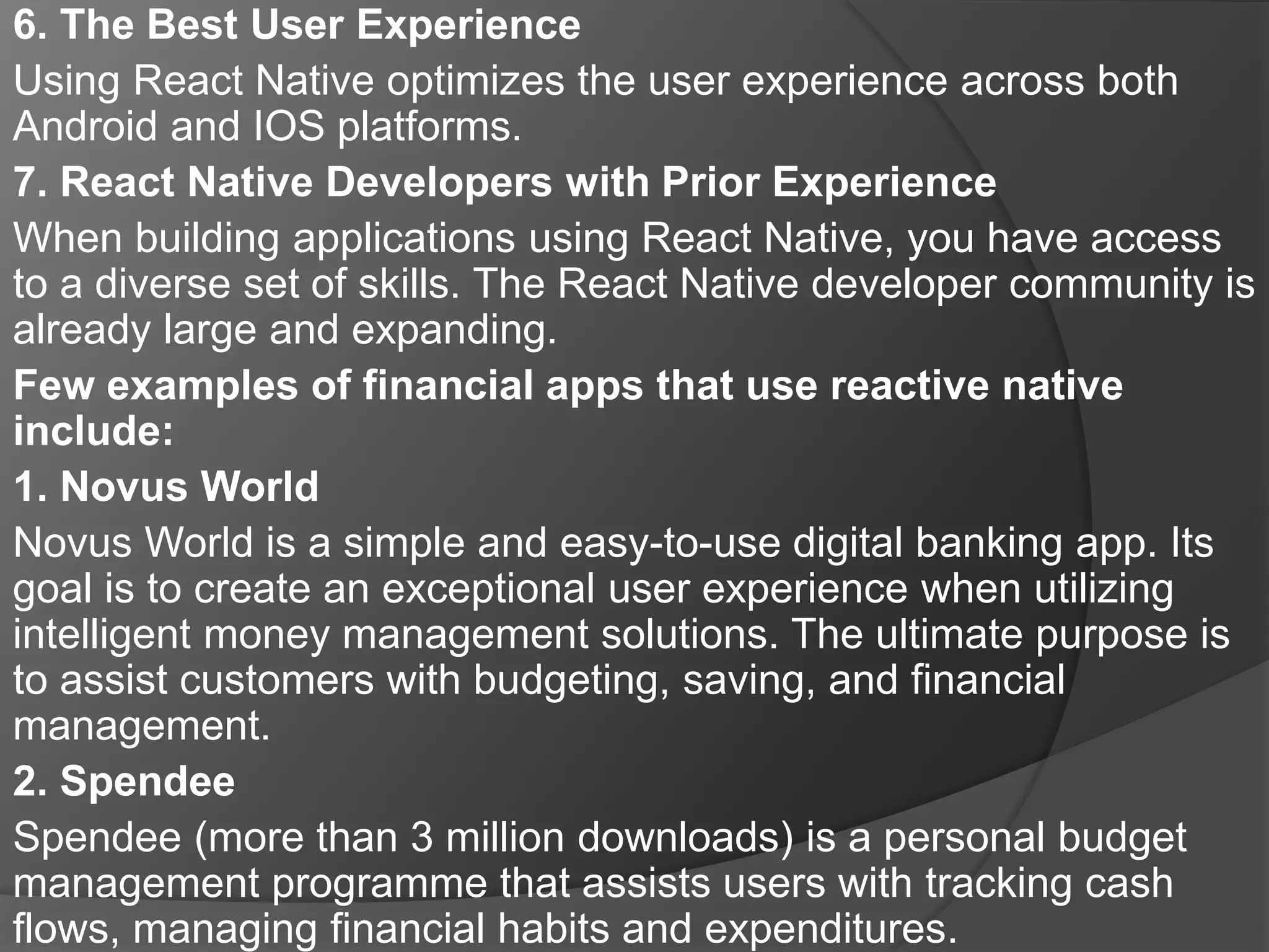 6. The Best User Experience
Using React Native optimizes the user experience across both
Android and IOS platforms.
7. React Native Developers with Prior Experience
When building applications using React Native, you have access
to a diverse set of skills. The React Native developer community is
already large and expanding.
Few examples of financial apps that use reactive native
include:
1. Novus World
Novus World is a simple and easy-to-use digital banking app. Its
goal is to create an exceptional user experience when utilizing
intelligent money management solutions. The ultimate purpose is
to assist customers with budgeting, saving, and financial
management.
2. Spendee
Spendee (more than 3 million downloads) is a personal budget
management programme that assists users with tracking cash
flows, managing financial habits and expenditures.
 