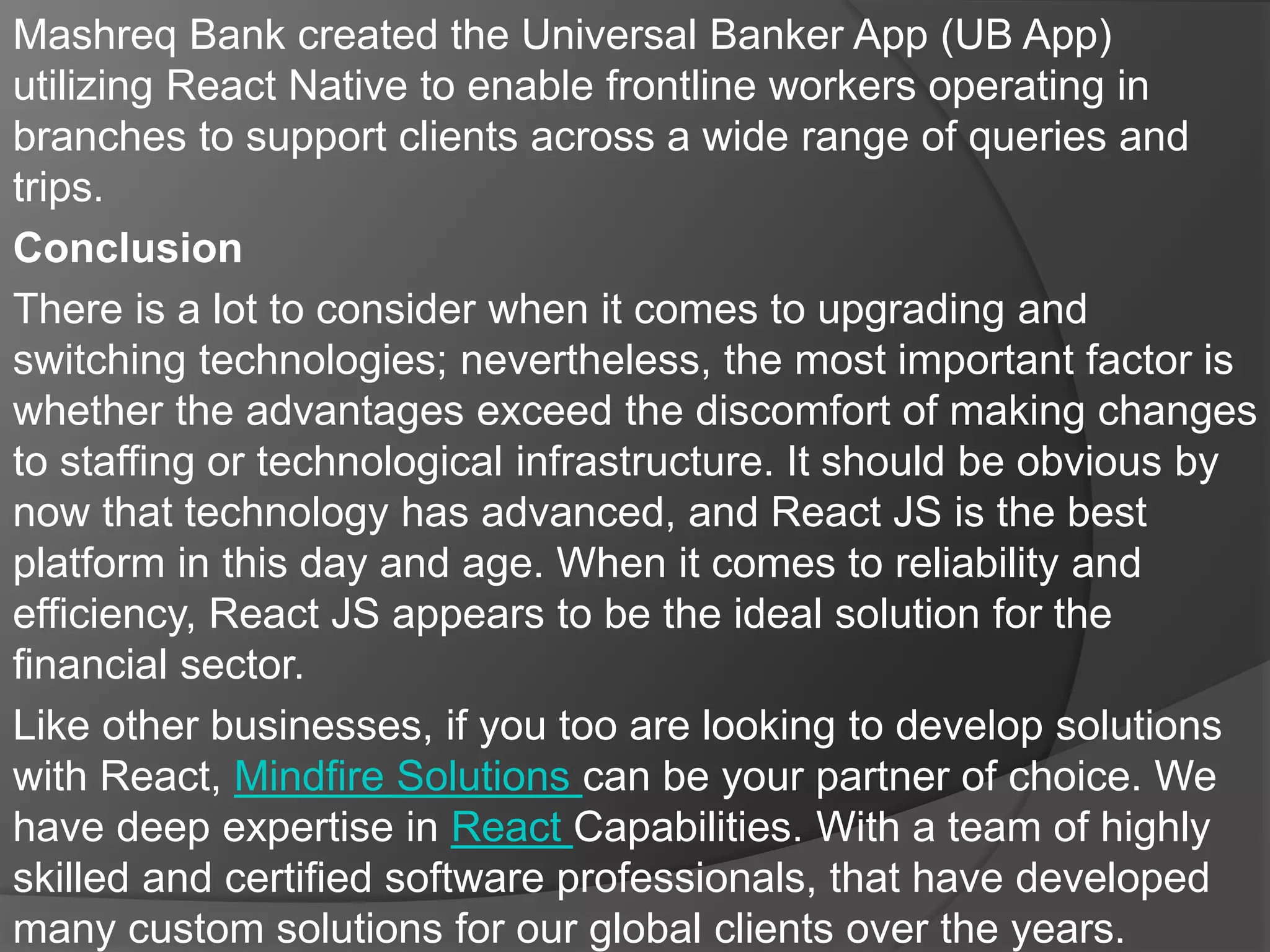 Mashreq Bank created the Universal Banker App (UB App)
utilizing React Native to enable frontline workers operating in
branches to support clients across a wide range of queries and
trips.
Conclusion
There is a lot to consider when it comes to upgrading and
switching technologies; nevertheless, the most important factor is
whether the advantages exceed the discomfort of making changes
to staffing or technological infrastructure. It should be obvious by
now that technology has advanced, and React JS is the best
platform in this day and age. When it comes to reliability and
efficiency, React JS appears to be the ideal solution for the
financial sector.
Like other businesses, if you too are looking to develop solutions
with React, Mindfire Solutions can be your partner of choice. We
have deep expertise in React Capabilities. With a team of highly
skilled and certified software professionals, that have developed
many custom solutions for our global clients over the years.
 