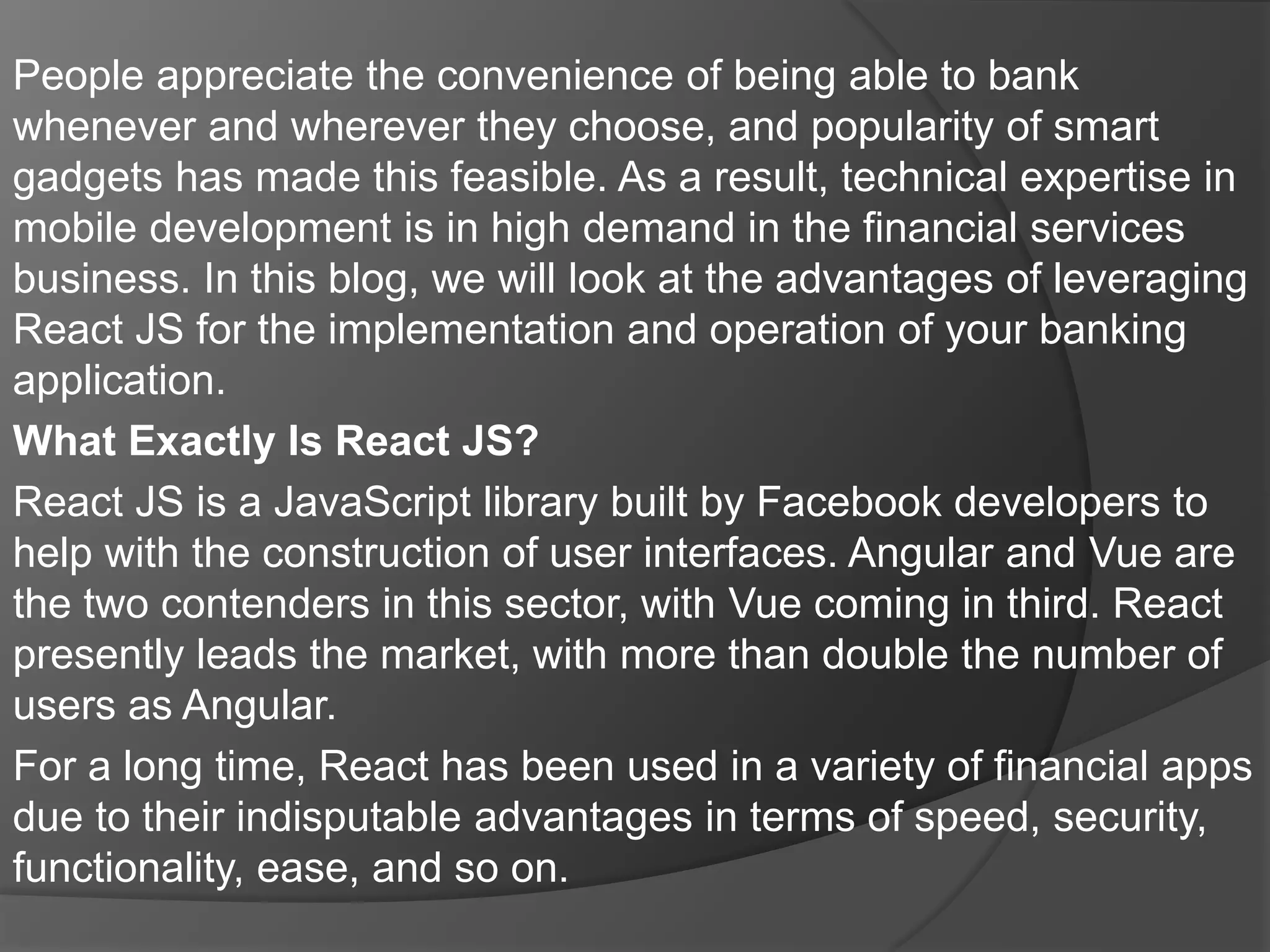 People appreciate the convenience of being able to bank
whenever and wherever they choose, and popularity of smart
gadgets has made this feasible. As a result, technical expertise in
mobile development is in high demand in the financial services
business. In this blog, we will look at the advantages of leveraging
React JS for the implementation and operation of your banking
application.
What Exactly Is React JS?
React JS is a JavaScript library built by Facebook developers to
help with the construction of user interfaces. Angular and Vue are
the two contenders in this sector, with Vue coming in third. React
presently leads the market, with more than double the number of
users as Angular.
For a long time, React has been used in a variety of financial apps
due to their indisputable advantages in terms of speed, security,
functionality, ease, and so on.
 
