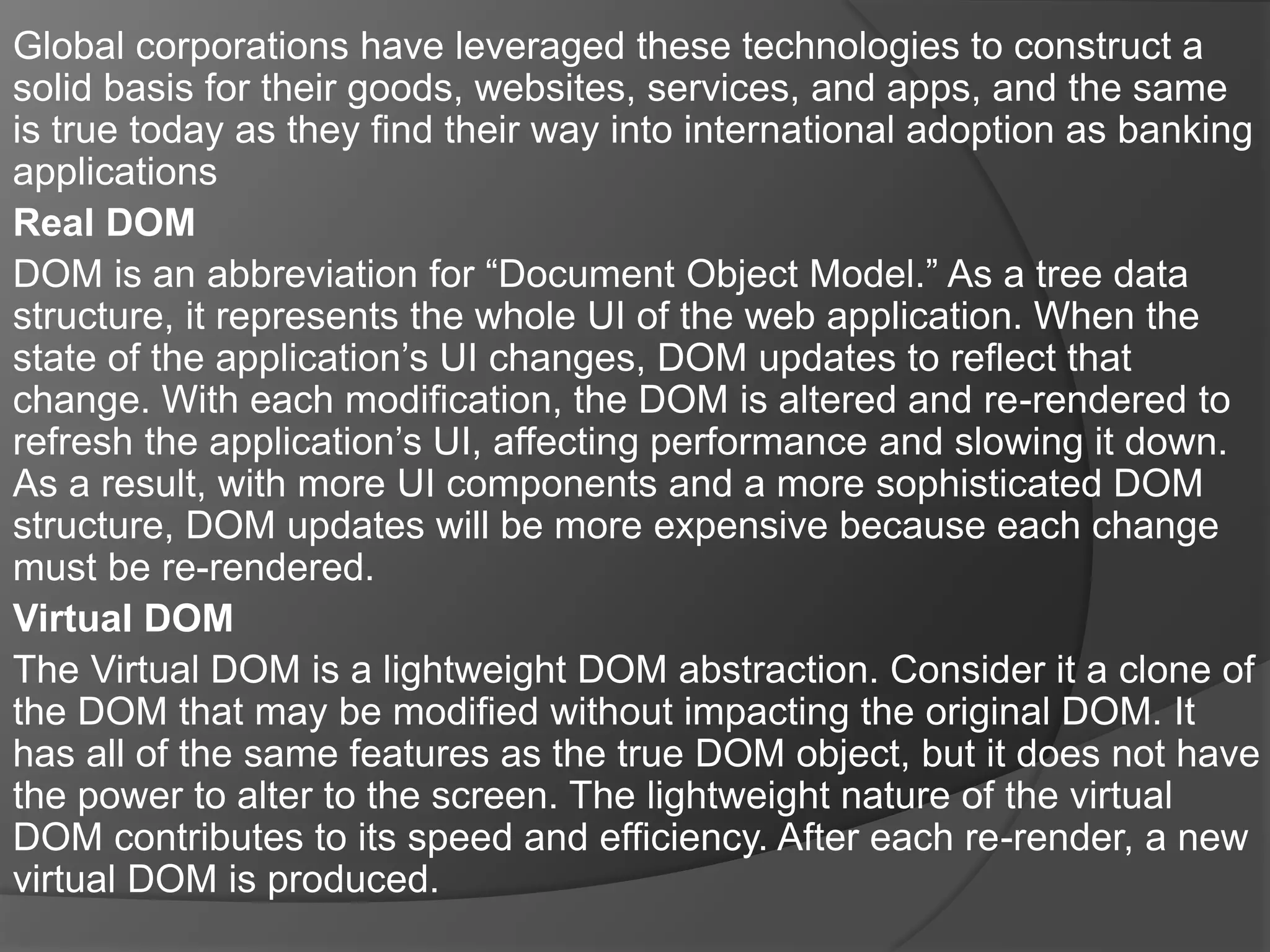 Global corporations have leveraged these technologies to construct a
solid basis for their goods, websites, services, and apps, and the same
is true today as they find their way into international adoption as banking
applications
Real DOM
DOM is an abbreviation for “Document Object Model.” As a tree data
structure, it represents the whole UI of the web application. When the
state of the application’s UI changes, DOM updates to reflect that
change. With each modification, the DOM is altered and re-rendered to
refresh the application’s UI, affecting performance and slowing it down.
As a result, with more UI components and a more sophisticated DOM
structure, DOM updates will be more expensive because each change
must be re-rendered.
Virtual DOM
The Virtual DOM is a lightweight DOM abstraction. Consider it a clone of
the DOM that may be modified without impacting the original DOM. It
has all of the same features as the true DOM object, but it does not have
the power to alter to the screen. The lightweight nature of the virtual
DOM contributes to its speed and efficiency. After each re-render, a new
virtual DOM is produced.
 