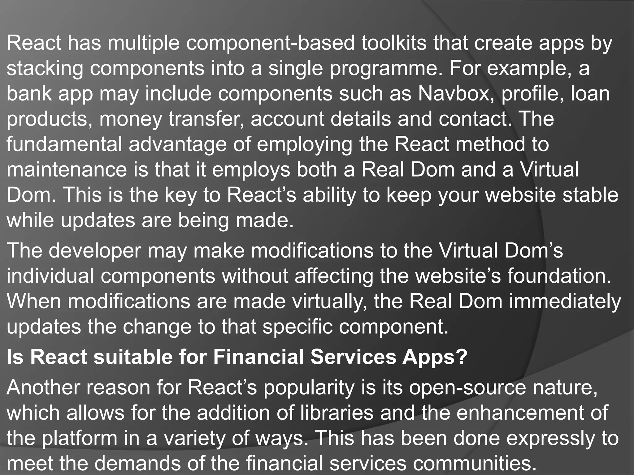 React has multiple component-based toolkits that create apps by
stacking components into a single programme. For example, a
bank app may include components such as Navbox, profile, loan
products, money transfer, account details and contact. The
fundamental advantage of employing the React method to
maintenance is that it employs both a Real Dom and a Virtual
Dom. This is the key to React’s ability to keep your website stable
while updates are being made.
The developer may make modifications to the Virtual Dom’s
individual components without affecting the website’s foundation.
When modifications are made virtually, the Real Dom immediately
updates the change to that specific component.
Is React suitable for Financial Services Apps?
Another reason for React’s popularity is its open-source nature,
which allows for the addition of libraries and the enhancement of
the platform in a variety of ways. This has been done expressly to
meet the demands of the financial services communities.
 