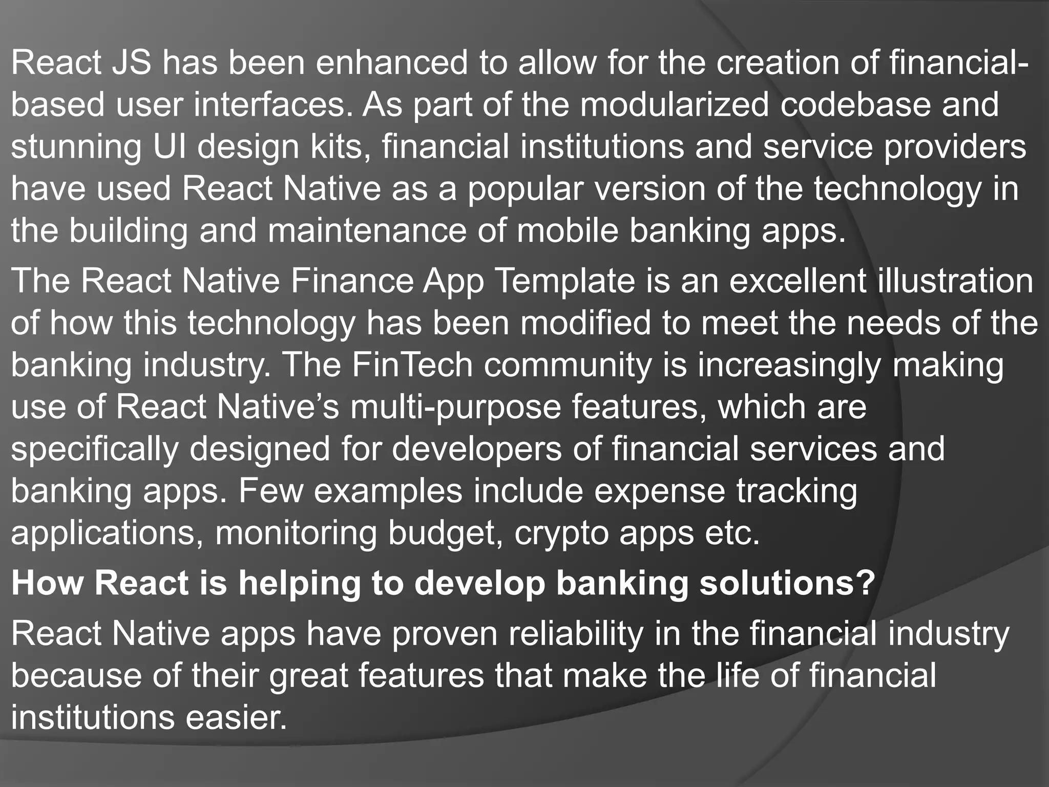 React JS has been enhanced to allow for the creation of financial-
based user interfaces. As part of the modularized codebase and
stunning UI design kits, financial institutions and service providers
have used React Native as a popular version of the technology in
the building and maintenance of mobile banking apps.
The React Native Finance App Template is an excellent illustration
of how this technology has been modified to meet the needs of the
banking industry. The FinTech community is increasingly making
use of React Native’s multi-purpose features, which are
specifically designed for developers of financial services and
banking apps. Few examples include expense tracking
applications, monitoring budget, crypto apps etc.
How React is helping to develop banking solutions?
React Native apps have proven reliability in the financial industry
because of their great features that make the life of financial
institutions easier.
 