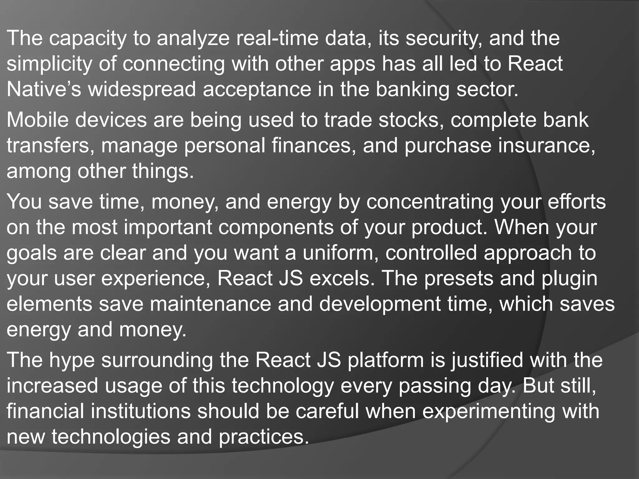 The capacity to analyze real-time data, its security, and the
simplicity of connecting with other apps has all led to React
Native’s widespread acceptance in the banking sector.
Mobile devices are being used to trade stocks, complete bank
transfers, manage personal finances, and purchase insurance,
among other things.
You save time, money, and energy by concentrating your efforts
on the most important components of your product. When your
goals are clear and you want a uniform, controlled approach to
your user experience, React JS excels. The presets and plugin
elements save maintenance and development time, which saves
energy and money.
The hype surrounding the React JS platform is justified with the
increased usage of this technology every passing day. But still,
financial institutions should be careful when experimenting with
new technologies and practices.
 