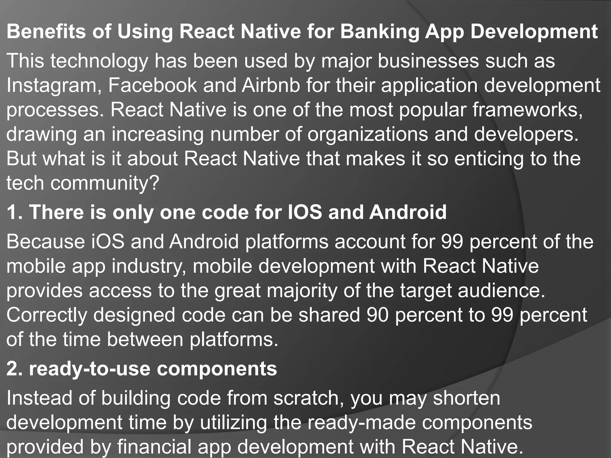 Benefits of Using React Native for Banking App Development
This technology has been used by major businesses such as
Instagram, Facebook and Airbnb for their application development
processes. React Native is one of the most popular frameworks,
drawing an increasing number of organizations and developers.
But what is it about React Native that makes it so enticing to the
tech community?
1. There is only one code for IOS and Android
Because iOS and Android platforms account for 99 percent of the
mobile app industry, mobile development with React Native
provides access to the great majority of the target audience.
Correctly designed code can be shared 90 percent to 99 percent
of the time between platforms.
2. ready-to-use components
Instead of building code from scratch, you may shorten
development time by utilizing the ready-made components
provided by financial app development with React Native.
 