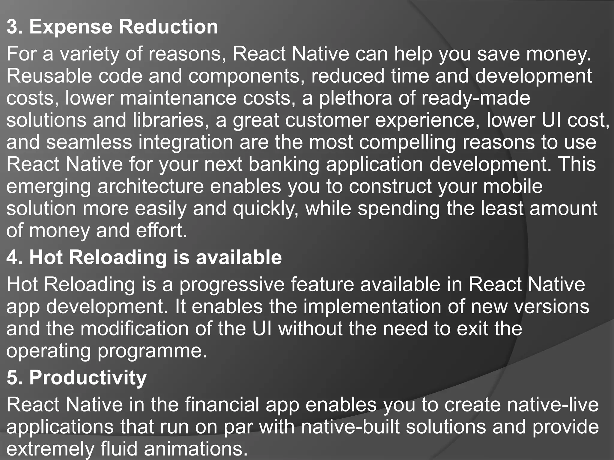 3. Expense Reduction
For a variety of reasons, React Native can help you save money.
Reusable code and components, reduced time and development
costs, lower maintenance costs, a plethora of ready-made
solutions and libraries, a great customer experience, lower UI cost,
and seamless integration are the most compelling reasons to use
React Native for your next banking application development. This
emerging architecture enables you to construct your mobile
solution more easily and quickly, while spending the least amount
of money and effort.
4. Hot Reloading is available
Hot Reloading is a progressive feature available in React Native
app development. It enables the implementation of new versions
and the modification of the UI without the need to exit the
operating programme.
5. Productivity
React Native in the financial app enables you to create native-live
applications that run on par with native-built solutions and provide
extremely fluid animations.
 