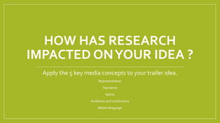 HOW HAS RESEARCH
IMPACTED ONYOUR IDEA ?
Apply the 5 key media concepts to your trailer idea.
Representation
Narrative
Genre
Audience and institutions
Media language
 