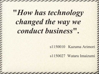 "How has technology
changed the way we
conduct business".
s1150010 Kazuma Arimori
s1150027 Wataru Imaizumi
 