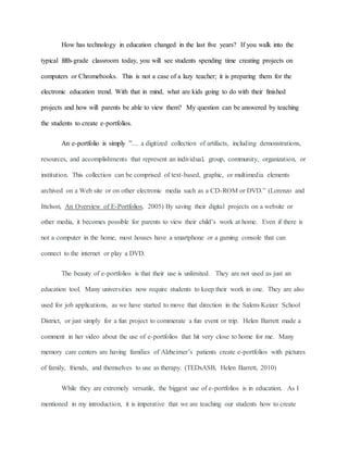 How has technology in education changed in the last five years? If you walk into the
typical fifth-grade classroom today, you will see students spending time creating projects on
computers or Chromebooks. This is not a case of a lazy teacher; it is preparing them for the
electronic education trend. With that in mind, what are kids going to do with their finished
projects and how will parents be able to view them? My question can be answered by teaching
the students to create e-portfolios.
An e-portfolio is simply ”… a digitized collection of artifacts, including demonstrations,
resources, and accomplishments that represent an individual, group, community, organization, or
institution. This collection can be comprised of text-based, graphic, or multimedia elements
archived on a Web site or on other electronic media such as a CD-ROM or DVD.” (Lorenzo and
Ittelson, An Overview of E-Portfolios, 2005) By saving their digital projects on a website or
other media, it becomes possible for parents to view their child’s work at home. Even if there is
not a computer in the home, most houses have a smartphone or a gaming console that can
connect to the internet or play a DVD.
The beauty of e-portfolios is that their use is unlimited. They are not used as just an
education tool. Many universities now require students to keep their work in one. They are also
used for job applications, as we have started to move that direction in the Salem-Keizer School
District, or just simply for a fun project to commerate a fun event or trip. Helen Barrett made a
comment in her video about the use of e-portfolios that hit very close to home for me. Many
memory care centers are having families of Alzheimer’s patients create e-portfolios with pictures
of family, friends, and themselves to use as therapy. (TEDxASB, Helen Barrett, 2010)
While they are extremely versatile, the biggest use of e-portfolios is in education. As I
mentioned in my introduction, it is imperative that we are teaching our students how to create
 