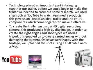 • Technology played an important part in bringing
  together our trailer, before we could begin to make the
  trailer we needed to carry out some research. We used
  sites such as YouTube to watch real media products,
  this gave us an idea of an ideal trailer and the entire
  components which come together to make it effective.
• To create the trailer we used a HD digital recording
  camera, this produced a high quality image. In order to
  create the right angles and shot types we used a
  tripod, this enabled us to create canted angles without
  damaging the camera. Once we were happy with the
  footage, we uploaded the shots using a USB cable onto
  a Mac
 