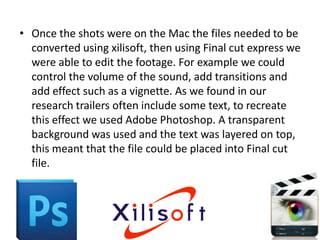 • Once the shots were on the Mac the files needed to be
  converted using xilisoft, then using Final cut express we
  were able to edit the footage. For example we could
  control the volume of the sound, add transitions and
  add effect such as a vignette. As we found in our
  research trailers often include some text, to recreate
  this effect we used Adobe Photoshop. A transparent
  background was used and the text was layered on top,
  this meant that the file could be placed into Final cut
  file.
 
