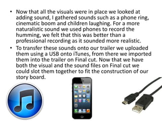 • Now that all the visuals were in place we looked at
  adding sound, I gathered sounds such as a phone ring,
  cinematic boom and children laughing. For a more
  naturalistic sound we used phones to record the
  humming, we felt that this was better than a
  professional recording as it sounded more realistic.
• To transfer these sounds onto our trailer we uploaded
  them using a USB onto iTunes, from there we imported
  them into the trailer on Final cut. Now that we have
  both the visual and the sound files on Final cut we
  could slot them together to fit the construction of our
  story board.
 
