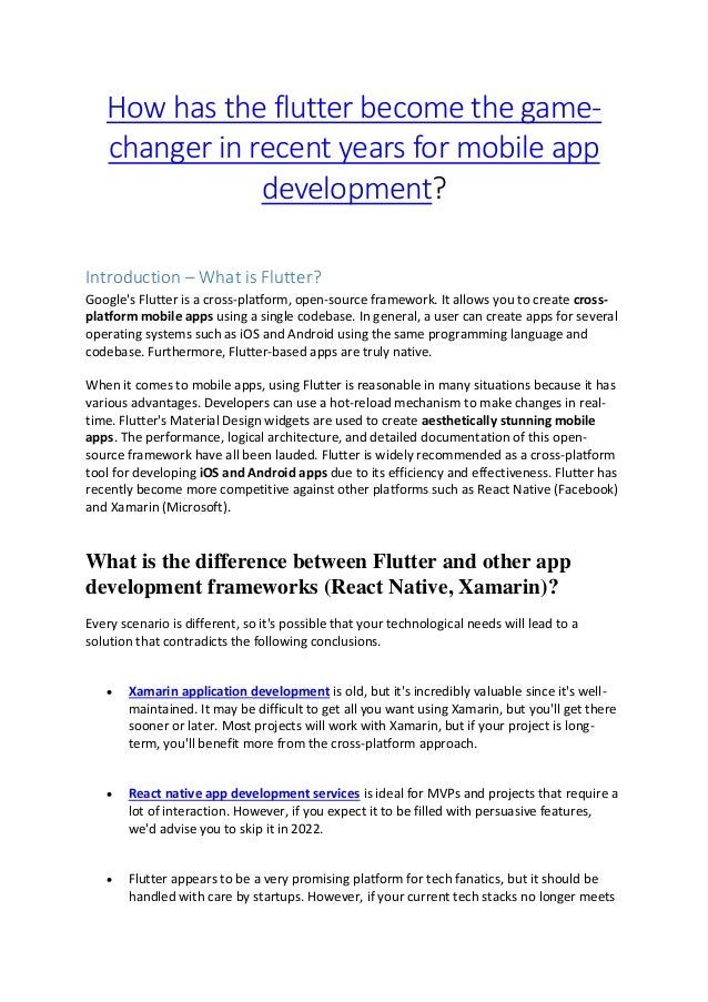 How has the flutter become the game-
changer in recent years for mobile app
development?
Introduction – What is Flutter?
Google's Flutter is a cross-platform, open-source framework. It allows you to create cross-
platform mobile apps using a single codebase. In general, a user can create apps for several
operating systems such as iOS and Android using the same programming language and
codebase. Furthermore, Flutter-based apps are truly native.
When it comes to mobile apps, using Flutter is reasonable in many situations because it has
various advantages. Developers can use a hot-reload mechanism to make changes in real-
time. Flutter's Material Design widgets are used to create aesthetically stunning mobile
apps. The performance, logical architecture, and detailed documentation of this open-
source framework have all been lauded. Flutter is widely recommended as a cross-platform
tool for developing iOS and Android apps due to its efficiency and effectiveness. Flutter has
recently become more competitive against other platforms such as React Native (Facebook)
and Xamarin (Microsoft).
What is the difference between Flutter and other app
development frameworks (React Native, Xamarin)?
Every scenario is different, so it's possible that your technological needs will lead to a
solution that contradicts the following conclusions.
• Xamarin application development is old, but it's incredibly valuable since it's well-
maintained. It may be difficult to get all you want using Xamarin, but you'll get there
sooner or later. Most projects will work with Xamarin, but if your project is long-
term, you'll benefit more from the cross-platform approach.
• React native app development services is ideal for MVPs and projects that require a
lot of interaction. However, if you expect it to be filled with persuasive features,
we'd advise you to skip it in 2022.
• Flutter appears to be a very promising platform for tech fanatics, but it should be
handled with care by startups. However, if your current tech stacks no longer meets
 