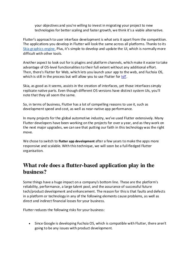 your objectives and you're willing to invest in migrating your project to new
technologies for better scaling and faster growth, we think it's a viable alternative.
Flutter's approach to user interface development is what sets it apart from the competition.
The applications you develop in Flutter will look the same across all platforms. Thanks to its
Skia graphics engine. Plus, it's simple to develop and update the UI, which is normally more
difficult with other tools.
Another aspect to look out for is plugins and platform channels, which make it easier to take
advantage of OS-level functionalities to their full extent without any additional effort.
Then, there's Flutter for Web, which lets you launch your app to the web, and Fuchsia OS,
which is still in the process but will allow you to use Flutter for IoT.
Skia, as good as it seems, assists in the creation of interfaces, yet those interfaces simply
replicate native parts. Even though different OS versions have distinct system UIs, you'll
note that they all seem the same.
So, in terms of business, Flutter has a lot of compelling reasons to use it, such as
development speed and cost, as well as near-native app performance.
In many projects for the global automotive industry, we've used Flutter extensively. Many
Flutter developers have been working on the projects for over a year, and as they work on
the next major upgrades, we can see that putting our faith in this technology was the right
move.
We chose to switch to flutter app development after a few years to make the apps more
responsive and scalable. With this technique, we will soon be a full-fledged Flutter
organisation.
What role does a flutter-based application play in the
business?
Some things have a huge impact on a company's bottom line. These are the platform's
reliability, performance, a large talent pool, and the assurance of successful future
tech/product development and enhancement. The reason for this is that faults and defects
in a platform or technology in any of the following elements cause problems, as well as
direct and indirect financial losses for your business.
Flutter reduces the following risks for your business:
• Since Google is developing Fuchsia OS, which is compatible with Flutter, there aren't
going to be any issues with product development.
 