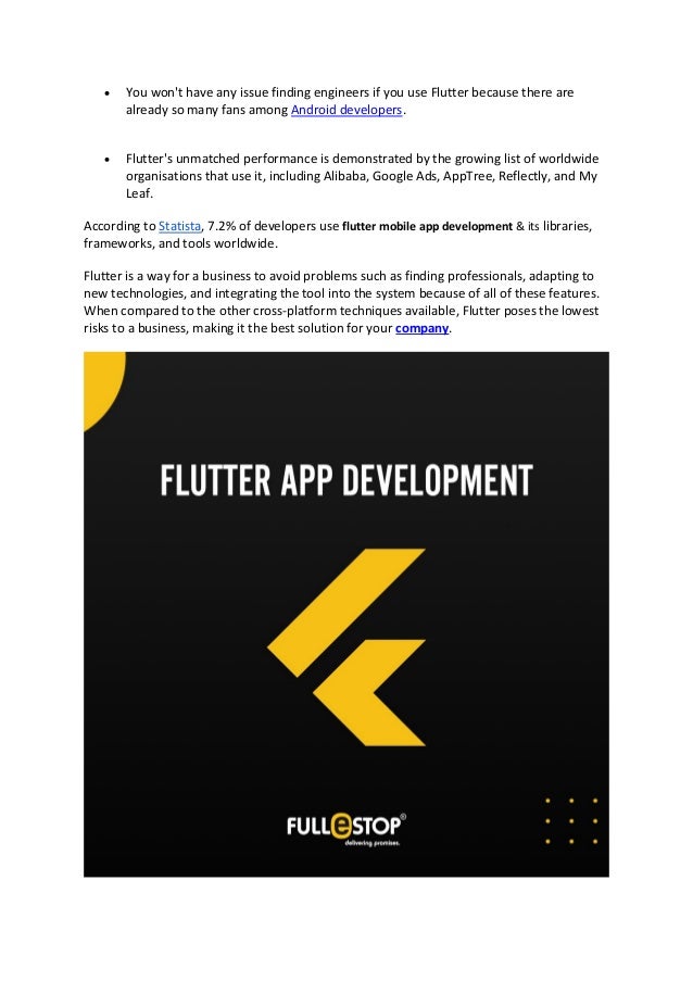 • You won't have any issue finding engineers if you use Flutter because there are
already so many fans among Android developers.
• Flutter's unmatched performance is demonstrated by the growing list of worldwide
organisations that use it, including Alibaba, Google Ads, AppTree, Reflectly, and My
Leaf.
According to Statista, 7.2% of developers use flutter mobile app development & its libraries,
frameworks, and tools worldwide.
Flutter is a way for a business to avoid problems such as finding professionals, adapting to
new technologies, and integrating the tool into the system because of all of these features.
When compared to the other cross-platform techniques available, Flutter poses the lowest
risks to a business, making it the best solution for your company.
 