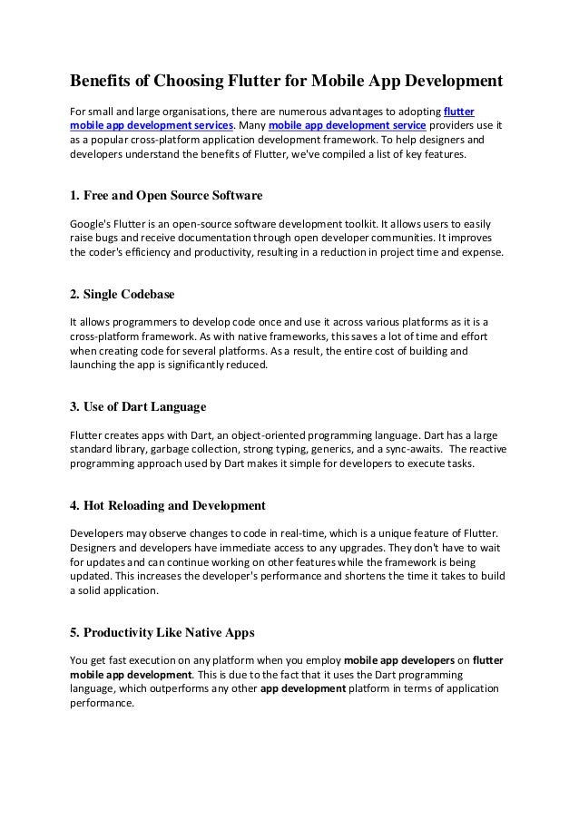 Benefits of Choosing Flutter for Mobile App Development
For small and large organisations, there are numerous advantages to adopting flutter
mobile app development services. Many mobile app development service providers use it
as a popular cross-platform application development framework. To help designers and
developers understand the benefits of Flutter, we've compiled a list of key features.
1. Free and Open Source Software
Google's Flutter is an open-source software development toolkit. It allows users to easily
raise bugs and receive documentation through open developer communities. It improves
the coder's efficiency and productivity, resulting in a reduction in project time and expense.
2. Single Codebase
It allows programmers to develop code once and use it across various platforms as it is a
cross-platform framework. As with native frameworks, this saves a lot of time and effort
when creating code for several platforms. As a result, the entire cost of building and
launching the app is significantly reduced.
3. Use of Dart Language
Flutter creates apps with Dart, an object-oriented programming language. Dart has a large
standard library, garbage collection, strong typing, generics, and a sync-awaits. The reactive
programming approach used by Dart makes it simple for developers to execute tasks.
4. Hot Reloading and Development
Developers may observe changes to code in real-time, which is a unique feature of Flutter.
Designers and developers have immediate access to any upgrades. They don't have to wait
for updates and can continue working on other features while the framework is being
updated. This increases the developer's performance and shortens the time it takes to build
a solid application.
5. Productivity Like Native Apps
You get fast execution on any platform when you employ mobile app developers on flutter
mobile app development. This is due to the fact that it uses the Dart programming
language, which outperforms any other app development platform in terms of application
performance.
 
