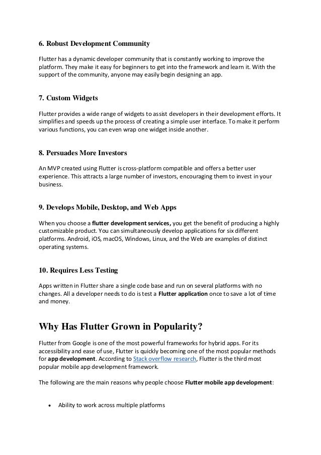 6. Robust Development Community
Flutter has a dynamic developer community that is constantly working to improve the
platform. They make it easy for beginners to get into the framework and learn it. With the
support of the community, anyone may easily begin designing an app.
7. Custom Widgets
Flutter provides a wide range of widgets to assist developers in their development efforts. It
simplifies and speeds up the process of creating a simple user interface. To make it perform
various functions, you can even wrap one widget inside another.
8. Persuades More Investors
An MVP created using Flutter is cross-platform compatible and offers a better user
experience. This attracts a large number of investors, encouraging them to invest in your
business.
9. Develops Mobile, Desktop, and Web Apps
When you choose a flutter development services, you get the benefit of producing a highly
customizable product. You can simultaneously develop applications for six different
platforms. Android, iOS, macOS, Windows, Linux, and the Web are examples of distinct
operating systems.
10. Requires Less Testing
Apps written in Flutter share a single code base and run on several platforms with no
changes. All a developer needs to do is test a Flutter application once to save a lot of time
and money.
Why Has Flutter Grown in Popularity?
Flutter from Google is one of the most powerful frameworks for hybrid apps. For its
accessibility and ease of use, Flutter is quickly becoming one of the most popular methods
for app development. According to Stack overflow research, Flutter is the third most
popular mobile app development framework.
The following are the main reasons why people choose Flutter mobile app development:
• Ability to work across multiple platforms
 