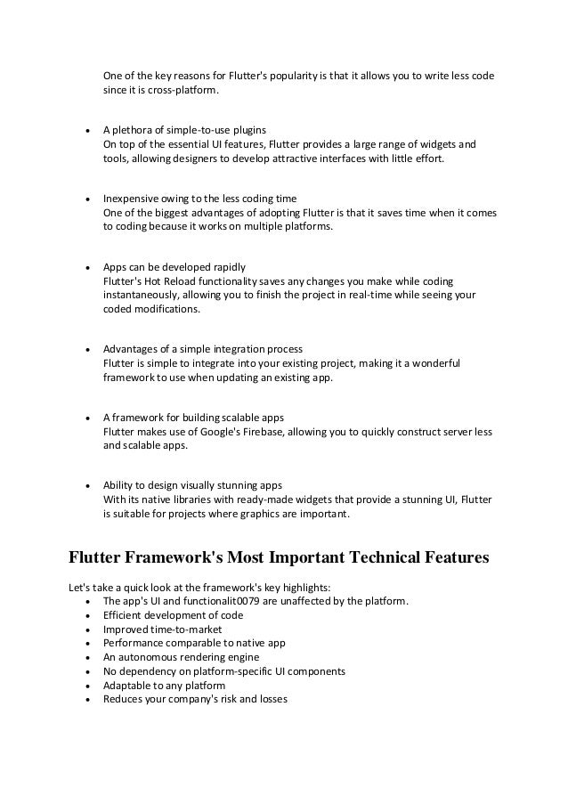 One of the key reasons for Flutter's popularity is that it allows you to write less code
since it is cross-platform.
• A plethora of simple-to-use plugins
On top of the essential UI features, Flutter provides a large range of widgets and
tools, allowing designers to develop attractive interfaces with little effort.
• Inexpensive owing to the less coding time
One of the biggest advantages of adopting Flutter is that it saves time when it comes
to coding because it works on multiple platforms.
• Apps can be developed rapidly
Flutter's Hot Reload functionality saves any changes you make while coding
instantaneously, allowing you to finish the project in real-time while seeing your
coded modifications.
• Advantages of a simple integration process
Flutter is simple to integrate into your existing project, making it a wonderful
framework to use when updating an existing app.
• A framework for building scalable apps
Flutter makes use of Google's Firebase, allowing you to quickly construct server less
and scalable apps.
• Ability to design visually stunning apps
With its native libraries with ready-made widgets that provide a stunning UI, Flutter
is suitable for projects where graphics are important.
Flutter Framework's Most Important Technical Features
Let's take a quick look at the framework's key highlights:
• The app's UI and functionalit0079 are unaffected by the platform.
• Efficient development of code
• Improved time-to-market
• Performance comparable to native app
• An autonomous rendering engine
• No dependency on platform-specific UI components
• Adaptable to any platform
• Reduces your company's risk and losses
 