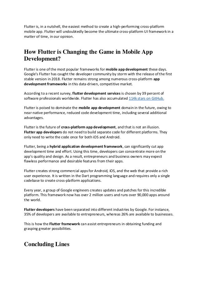 Flutter is, in a nutshell, the easiest method to create a high-performing cross-platform
mobile app. Flutter will undoubtedly become the ultimate cross-platform UI framework in a
matter of time, in our opinion.
How Flutter is Changing the Game in Mobile App
Development?
Flutter is one of the most popular frameworks for mobile app development these days.
Google's Flutter has caught the developer community by storm with the release of the first
stable version in 2018. Flutter remains strong among numerous cross-platform app
development frameworks in this data-driven, competitive market.
According to a recent survey, flutter development services is chosen by 39 percent of
software professionals worldwide. Flutter has also accumulated 114k stars on GitHub.
Flutter is poised to dominate the mobile app development domain in the future, owing to
near-native performance, reduced code development time, including several additional
advantages.
Flutter is the future of cross-platform app development, and that is not an illusion.
Flutter app developers do not need to build separate code for different platforms. They
only need to write the code once for both iOS and Android.
Flutter, being a hybrid application development framework, can significantly cut app
development time and effort. Using this time, developers can concentrate more on the
app's quality and design. As a result, entrepreneurs and business owners may expect
flawless performance and desirable features from their apps.
Flutter creates strong commercial apps for Android, iOS, and the web that provide a rich
user experience. It is written in the Dart programming language and requires only a single
codebase to create cross-platform applications.
Every year, a group of Google engineers creates updates and patches for this incredible
platform. This framework now has over 2 million users and runs over 90,000 apps around
the world.
Flutter developers have been separated into different industries by Google. For instance,
35% of developers are available to entrepreneurs, whereas 26% are available to businesses.
This is how the Flutter framework can assist entrepreneurs in obtaining funding and
grasping greater possibilities.
Concluding Lines
 