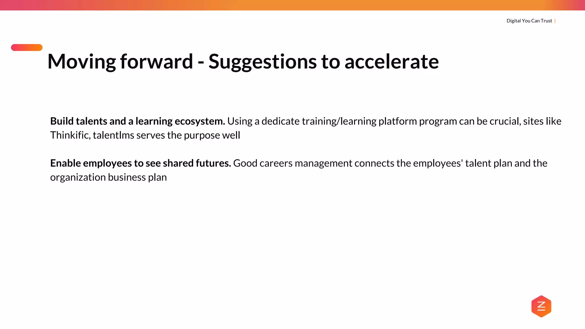 Digital You Can Trust |
Build talents and a learning ecosystem. Using a dedicate training/learning platform program can be crucial, sites like
Thinkific, talentlms serves the purpose well
Enable employees to see shared futures. Good careers management connects the employees' talent plan and the
organization business plan
Moving forward - Suggestions to accelerate
 