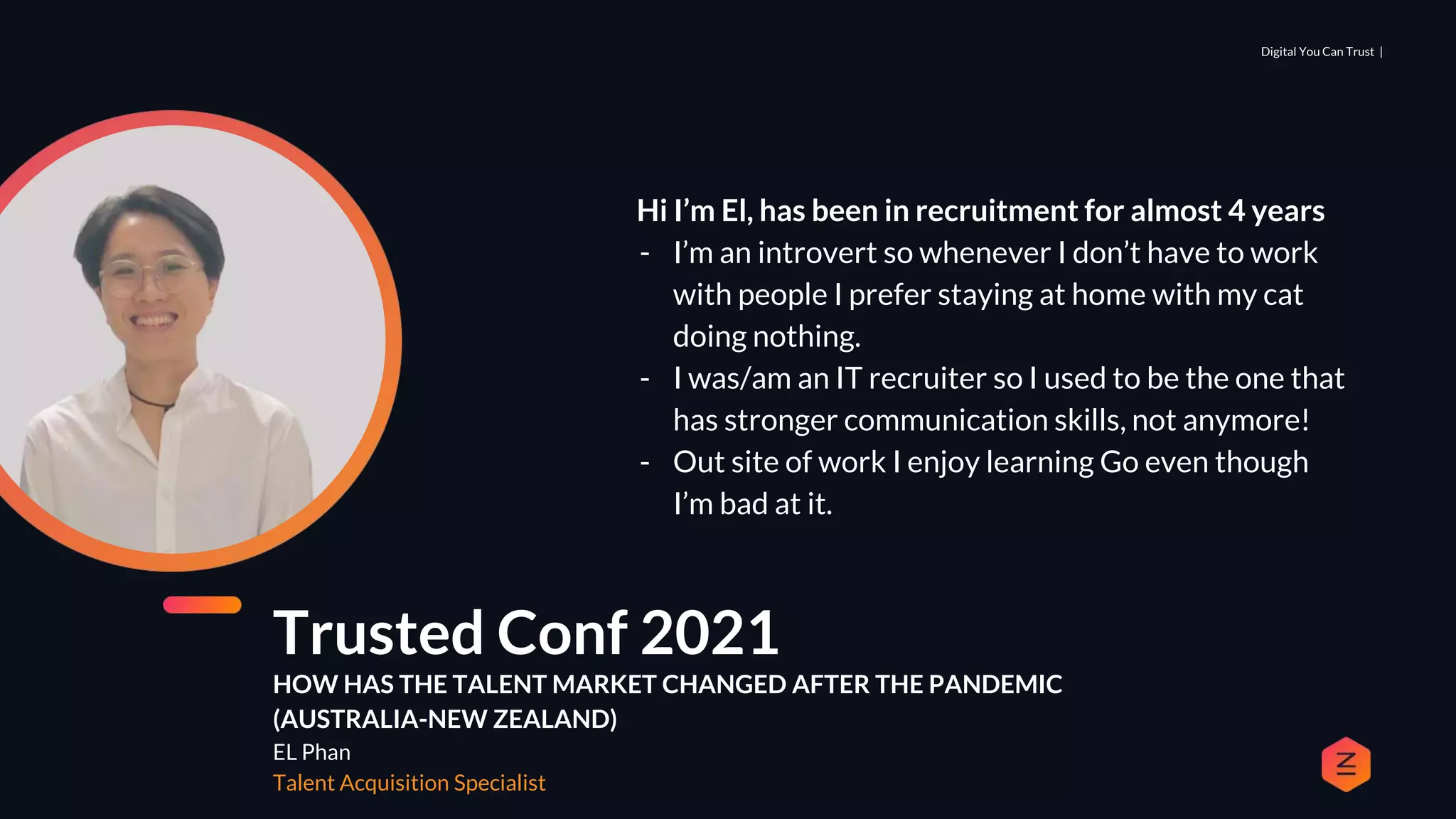 Digital You Can Trust |
Trusted Conf 2021
HOW HAS THE TALENT MARKET CHANGED AFTER THE PANDEMIC
(AUSTRALIA-NEW ZEALAND)
EL Phan
Talent Acquisition Specialist
Hi I’m El, has been in recruitment for almost 4 years
- I’m an introvert so whenever I don’t have to work
with people I prefer staying at home with my cat
doing nothing.
- I was/am an IT recruiter so I used to be the one that
has stronger communication skills, not anymore!
- Out site of work I enjoy learning Go even though
I’m bad at it.
 