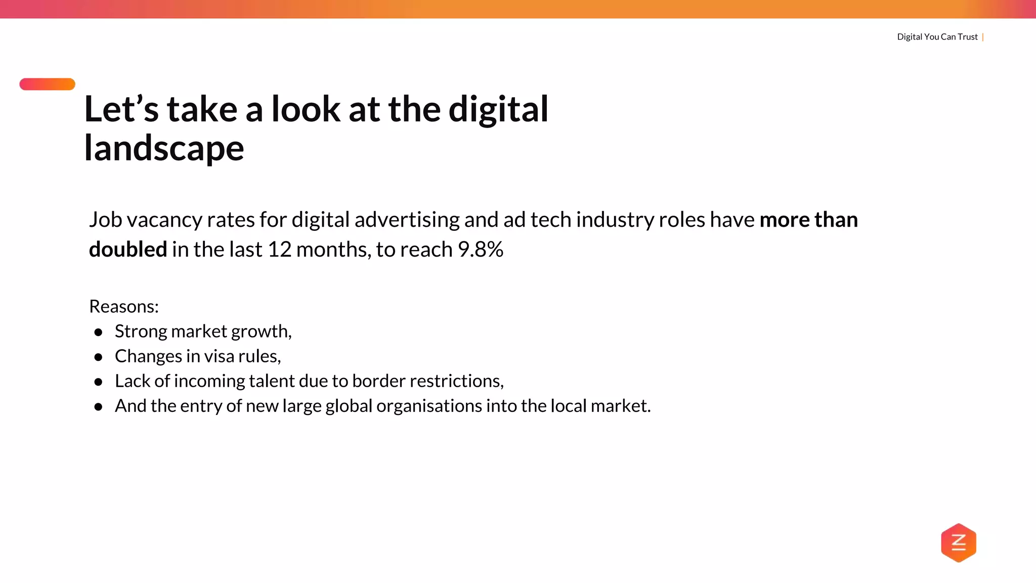 Digital You Can Trust |
Job vacancy rates for digital advertising and ad tech industry roles have more than
doubled in the last 12 months, to reach 9.8%
Reasons:
● Strong market growth,
● Changes in visa rules,
● Lack of incoming talent due to border restrictions,
● And the entry of new large global organisations into the local market.
Let’s take a look at the digital
landscape
 