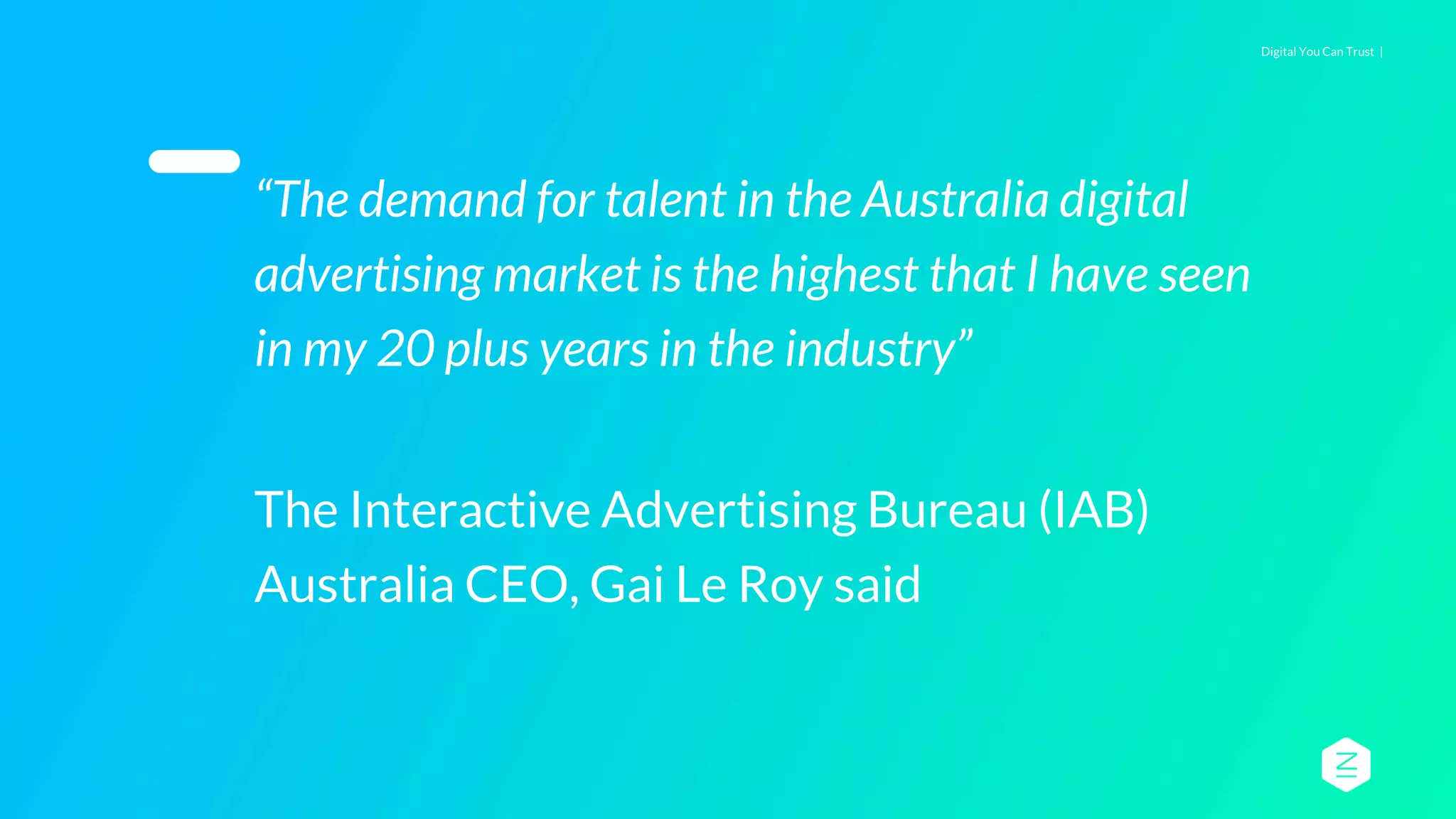 Digital You Can Trust |
“The demand for talent in the Australia digital
advertising market is the highest that I have seen
in my 20 plus years in the industry”
The Interactive Advertising Bureau (IAB)
Australia CEO, Gai Le Roy said
 