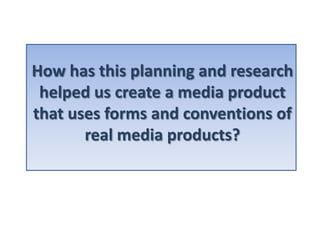 How has this planning and research
 helped us create a media product
that uses forms and conventions of
       real media products?
 