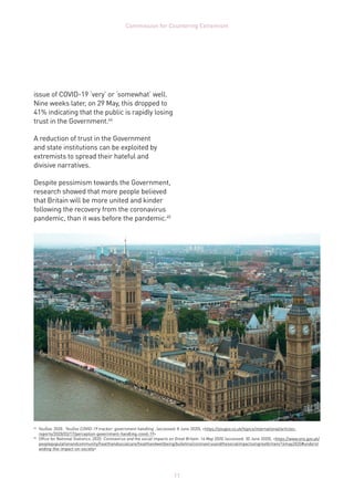 11
Commission for Countering Extremism
issue of COVID-19 ‘very’ or ‘somewhat’ well.
Nine weeks later, on 29 May, this dropped to
41% indicating that the public is rapidly losing
trust in the Government.44
A reduction of trust in the Government
and state institutions can be exploited by
extremists to spread their hateful and
divisive narratives.
Despite pessimism towards the Government,
research showed that more people believed
that Britain will be more united and kinder
following the recovery from the coronavirus
pandemic, than it was before the pandemic.45
44	
YouGov. 2020. ‘YouGov COVID-19 tracker: government handling’, (accessed: 8 June 2020), https://yougov.co.uk/topics/international/articles-
reports/2020/03/17/perception-government-handling-covid-19
45	
Office for National Statistics. 2020. Coronavirus and the social impacts on Great Britain: 14 May 2020, (accessed: 30 June 2020), https://www.ons.gov.uk/
peoplepopulationandcommunity/healthandsocialcare/healthandwellbeing/bulletins/coronavirusandthesocialimpactsongreatbritain/14may2020#underst
anding-the-impact-on-society
 