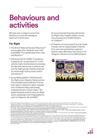 12
Commission for Countering Extremism
Behaviours and
activities
We have seen a range of concerning
behaviours across the ideological
spectrum of extremism.
Far Right
•	 The British National Socialist Movement,46
encouraged other Telegram users who
had COVID-19 to deliberately infect Jews
and Muslims.47
•	 ISD found that the COVID-19 pandemic
is playing into ‘accelerationism’ on the
extreme right. Accelerationism promotes
the idea that democracy is a failure and
that Far Right groups should accelerate
its end through inciting social conflict
and violence.48
•	 Social Media platform TikTok banned
Far Right actors Stephen Yaxley-Lennon
(Tommy Robinson) and Britain First for
hate speech violations in April, however
their combined videos had already
amassed almost a million views.49
De-
platforming has pushed many Far Right
actors and groups onto fringe platforms
such as Telegram, VK and GAB.50
46	
The British National Socialist Movement is a group that espouses Neo-Nazi views, including comments about Hitler. See: Rakib Ehsan. 2020.
‘Weaponising COVID-19: Far-Right Antisemitism in the United Kingdom and United States’, Henry Jackson Society, p.9, (accessed: 11 June 2020),
https://henryjacksonsociety.org/wp-content/uploads/2020/05/HJS-COVID-19-Far-Right-Report.pdf
47	
Rakib Ehsan. 2020. ‘Weaponising COVID-19: Far-Right Antisemitism in the United Kingdom and United States’, Henry Jackson Society, p.13, (accessed: 11
June 2020), https://henryjacksonsociety.org/wp-content/uploads/2020/05/HJS-COVID-19-Far-Right-Report.pdf
48	
Institute for Strategic Dialogue. 2020. ‘COVID-19 Disinformation Briefing No.1’, p.2, (accessed: 8 June 2020), https://www.isdglobal.org/wp-content/
uploads/2020/03/COVID-19-Briefing-Institute-for-Strategic-Dialogue-27th-March-2020.pdf
49	
Tony Blair Institute for Global Change. 2020. ‘How extremist groups are responding to COVID-19’, p.8, (accessed: 8 June 2020), https://institute.global/
sites/default/files/2020-05/Snapshot%203%20COVID19%20V02.pdf
50	
Telegram describes itself as ‘a messaging app with a focus on speed and security’. VK is a Russian online social media and social networking service
with offices based in Saint Petersburg. VK is available in multiple languages but it is predominantly used by Russian-speakers. GAB describes itself
as, ‘A social network that champions free speech, individual liberty and the free flow of information online’. See: Ryan Greer. 2020. ‘Weighing the Value
and Risks of Deplatforming’ Global Network on Extremism  Terrorism, (accessed: 11 June 2020), https://gnet-research.org/2020/05/11/weighing-
the-value-and-risks-of-deplatforming/?utm_source=Tech+Against+Terrorismutm_campaign=1235ee09e6-EMAIL_CAMPAIGN_2019_03_24_07_51_
COPY_01utm_medium=emailutm_term=0_cb464fdb7d-1235ee09e6-141624359
51	
As of 8 June 2020
An account purporting to be well known
Far Right actor, Stephen Yaxley-Lennon,
has amassed circa 36,000 followers
on Telegram.51
•	 A Telegram account purporting to be Jayda
Fransen, former deputy leader of Britain
First, was seen promoting conspiracy
theories about Bill Gates and China on her
Telegram channel to circa 2,000 followers.
 