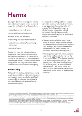 14
Commission for Countering Extremism
Our report identified six categories of harm
from extremism which is having an impact
across the whole of society. These include:
•	 social division and intolerance
•	 crime, violence and harassment
•	 mental health and wellbeing
•	 censorship and restriction of freedom
•	 delegitimising authority/undermining
democracy
•	 economic harms
Despite this there still exists insufficient
research on these harms more generally
and specifically as a result of the pandemic.
During the first few months of the pandemic
however, practitioners shared concerns about
young people and early indications of hate
crime statistics can serve as a useful proxy.
Vulnerability
We have drawn particular attention to young
people as vulnerable to extremism. However,
not enough is known about who specifically
is susceptible to extremist narratives and
more should be done to assess who may
require more support.
57	
Commission for Countering Extremism. 2019. Challenging Hateful Extremism, p.106, (accessed: 8 June 2020), https://assets.publishing.service.gov.uk/
government/uploads/system/uploads/attachment_data/file/874101/200320_Challenging_Hateful_Extremism.pdf
58	
The aim of the Prevent strategy is to reduce the threat to the UK from terrorism by stopping people becoming terrorists or supporting terrorism. Channel
forms part of the Prevent strategy. The process is a multi-agency approach to identify and provide support to individuals who are at risk of being drawn
into terrorism. See: Home Office. 2011. Prevent Strategy, p.23, (accessed: 8 June 2020), https://assets.publishing.service.gov.uk/government/uploads/
system/uploads/attachment_data/file/97976/prevent-strategy-review.pdf
59	
Vikram Dodd. 2020. ‘Fears of rise in UK terrorist recruits as anti-radicalisation referrals collapse’, The Guardian, (accessed: 8 June 2020), https://www.
theguardian.com/uk-news/2020/apr/22/fears-of-rise-in-uk-terrorism-recruits-after-anti-radicalisation-referrals-collapse-coronavirus
60	
Counter Terrorism Police. 2020. ‘CTP warn about greater risk of radicalisation during COVID-19 lockdown’, (accessed: 8 June 2020), https://www.
counterterrorism.police.uk/ctp-look-to-bolster-prevent-referrals-during-lockdown/
In our report, we highlighted that a crucial
element to building resilience to extremism
in young people is the provision of youth
services. We highlighted the negative
effect of funding cuts and the related
increases in the risk of young people
becoming involved in anti-social activity and
potentially extremism.57
•	 The degradation of social support may
result in younger people becoming more
vulnerable to extremist narratives, and it is
also making it less likely that risk factors
would be noticed, hence Prevent and
Channel58
referrals are down by 50%.59
•	 Chief Superintendent Nik Adams, national
coordinator for Prevent, also warned that
the impact of COVID-19 and social isolation
may ‘exacerbate grievances that make
people more vulnerable to radicalisation.’
He further argued that ‘extremists and
radicalisers […] will look to exploit any
opportunity to lead those people into harm,
often using topical issues as hooks to lure
them in’.60
Harms
 