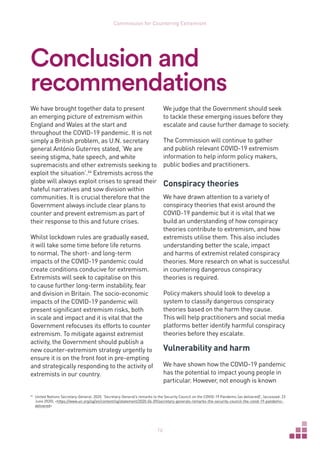 16
Commission for Countering Extremism
Conclusion and
recommendations
We have brought together data to present
an emerging picture of extremism within
England and Wales at the start and
throughout the COVID-19 pandemic. It is not
simply a British problem, as U.N. secretary
general António Guterres stated, ‘We are
seeing stigma, hate speech, and white
supremacists and other extremists seeking to
exploit the situation’.64
Extremists across the
globe will always exploit crises to spread their
hateful narratives and sow division within
communities. It is crucial therefore that the
Government always include clear plans to
counter and prevent extremism as part of
their response to this and future crises.
Whilst lockdown rules are gradually eased,
it will take some time before life returns
to normal. The short- and long-term
impacts of the COVID-19 pandemic could
create conditions conducive for extremism.
Extremists will seek to capitalise on this
to cause further long-term instability, fear
and division in Britain. The socio-economic
impacts of the COVID-19 pandemic will
present significant extremism risks, both
in scale and impact and it is vital that the
Government refocuses its efforts to counter
extremism. To mitigate against extremist
activity, the Government should publish a
new counter-extremism strategy urgently to
ensure it is on the front foot in pre-empting
and strategically responding to the activity of
extremists in our country.
64	
United Nations Secretary-General. 2020. ‘Secretary-General’s remarks to the Security Council on the COVID-19 Pandemic [as delivered]’, (accessed: 23
June 2020), https://www.un.org/sg/en/content/sg/statement/2020-04-09/secretary-generals-remarks-the-security-council-the-covid-19-pandemic-
delivered
We judge that the Government should seek
to tackle these emerging issues before they
escalate and cause further damage to society.
The Commission will continue to gather
and publish relevant COVID-19 extremism
information to help inform policy makers,
public bodies and practitioners.
Conspiracy theories
We have drawn attention to a variety of
conspiracy theories that exist around the
COVID-19 pandemic but it is vital that we
build an understanding of how conspiracy
theories contribute to extremism, and how
extremists utilise them. This also includes
understanding better the scale, impact
and harms of extremist related conspiracy
theories. More research on what is successful
in countering dangerous conspiracy
theories is required.
Policy makers should look to develop a
system to classify dangerous conspiracy
theories based on the harm they cause.
This will help practitioners and social media
platforms better identify harmful conspiracy
theories before they escalate.
Vulnerability and harm
We have shown how the COVID-19 pandemic
has the potential to impact young people in
particular. However, not enough is known
 