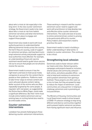 17
Commission for Countering Extremism
about who is most at risk especially in the
long-term. In the new counter-extremism
strategy, the Government needs to be clear
about who is most at risk from hateful
extremist narratives and what interventions
they will put in place to engage and
support those people.
Government also needs to work with local
authority partners to understand better
differing extremist trends across the country,
the harm they are causing, scale of support
for extremist narratives; and how best to pre-
empt extremist activity and provide support to
local authorities most affected. For example,
an understanding of local anti-vaccine
sentiment would need to guide future vaccine
roll out to ensure that people are not afraid to
receive the vaccine.
Government needs to ensure it has the
right levers and tools to hold social media
companies to account for the content that is
posted on their platforms. Platforms need
to take firmer steps to remove content and
users who post abusive content, taking
better account of the victims who are often
repeatedly targeted by the same people. A
regulator with real power, as suggested by
the Online Harms White Paper, could make
a significant difference. But their remit must
include online hateful extremism and our
existing laws on inciting hatred also need to
be enforceable online.
Counter-extremism
interventions
Lockdown has proved challenging to those
delivering counter-extremism interventions.
Those working in research and the counter-
extremism sector need to support and
work with practitioners to help develop new
and effective online counter‑extremism
interventions. The scale and ease of access
to online extremist driven content is proving
to be particularly difficult to counter.
Policy makers and researchers need to
prioritise this work.
Government needs to invest in building a
better understanding of ‘what works’ in
relation to counter-extremism. This continues
to be critical.
Strengthening local cohesion
Extremists seek to foster division within
our towns and cities. Delivering events,
campaigns and projects based on inclusion,
shared values and community cohesion –
both online, and where possible offline – are
vital to help build resilience to extremism
and to prevent extremists from gaining a
foothold. These projects are often seen as
a nice-to-have, but they are powerful ways
to reduce the impact of extremism. Local
communities are a key partner in helping to
challenge extremism and in promoting an
inclusive Britain.
The Ministry of Housing, Communities and
Local Government needs to drive forward
a COVID-19 cohesion strategy to help bring
different and diverse communities together
and to prevent hateful extremist narratives
from having significant reach and influence.
 