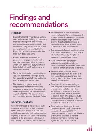 6
Commission for Countering Extremism
Findings and
recommendations
Findings
•	 During the COVID-19 pandemic we have
seen an increased visibility of conspiracy
theories ranging from anti-vaccine,
anti-establishment to anti-minority and
antisemitic. They are not specific to any
one ideology, but are used by the Far
Right, Far Left and Islamists to further
their own ideological aims.
•	 Hateful extremists have used the
pandemic to engage in disinformation
and fake news about minority groups
which have been used by sympathisers
to incite hatred, justify violence and to
divide communities.
•	 The scale of extremist content online is
vast. De-platforming Far Right actors
has pushed many onto fringe platforms
such as Telegram, VK and GAB.
•	 The short and long term impacts of
the pandemic could create conditions
conducive for extremism. Extremists will
seek to capitalise on the socio-economic
impacts of COVID-19 to cause further long
term instability, fear and division in Britain.
Recommendations
Government needs to include clear plans
to counter extremism in their response
to this and future crises. It should also
publish a new counter-extremism strategy
urgently to ensure that it can strategically
respond to the activities of extremists in
our country. This strategy should include:
•	 An assessment of how extremism
manifests locally, the harm it causes, the
scale of support for extremist narratives
and how best to pre-empt extremist
activity. This should also include a
mechanism to provide bespoke support
to local authorities most affected.
•	 An assessment of who is most susceptible
to extremist narratives and a plan of what
interventions they will put in place to
engage and support those people.
•	 Plans to work with researchers
and practitioners to build a better
understanding of ‘what works’ in relation
to counter extremism online and offline.
•	 A commitment to ensure hateful
extremism falls within the remit of the
new online harms regulator and that
existing laws on inciting hatred should
be enforceable online.
•	 Plans to build an understanding of
how conspiracy theories contribute
to extremism. Including how they
are utilised by extremists, what the
scale, impact and harm is, and how
to counter them. This should include
a commitment to develop a system to
classify dangerous conspiracy theories
based on the harm they cause.
•	 Separately, the Ministry of Housing,
Communities and Local Government
must drive forward a COVID-19
cohesion strategy to help bring different
communities together to prevent
extremist narratives from having
significant reach and influence.
 