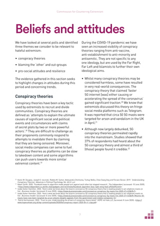 7
Commission for Countering Extremism
Beliefs and attitudes
We have looked at several polls and identified
three themes we consider to be relevant to
hateful extremism:
•	 conspiracy theories
•	 blaming the ‘other’ and out-groups
•	 pro-social attitudes and resilience
The evidence gathered in this section seeks
to highlight changes in attitudes during this
period and concerning trends.
Conspiracy theories
Conspiracy theories have been a key tactic
used by extremists to recruit and divide
communities. Conspiracy theories are
defined as ‘attempts to explain the ultimate
causes of significant social and political
events and circumstances with claims
of secret plots by two or more powerful
actors’.18
They are difficult to challenge as
their proponents commonly respond to
attempts to invalidate them by claiming
that they are being censored. Moreover,
social media companies can serve to fuel
conspiracy theories as platforms can be slow
to takedown content and some algorithms
can push users towards more similar
extremist content.19
18	
Karen M. Douglas, Joseph E. Uscinski, Robbie M. Sutton, Aleksandra Chichocka, Turkay Nefes, Chee Siang Ang and Ferzani Deravi. 2019. ‘Understanding
Conspiracy Theories’, Advances in Political Psychology, Vol. 40:S1, p.4
19	
Adam Smith. 2020. ‘Facebook knew its algorithm made people turn against each other but stopped research’, The Independent, (accessed: 10 June 2020),
https://www.independent.co.uk/life-style/gadgets-and-tech/news/facebook-algorithm-bias-right-wing-feed-a9536396.html
20	
Isobel Asher Hamilton. 2020. ‘Here’s what we know about the bizarre coronavirus 5G conspiracy theory that is leading people to set cellphone masts on
fire’, Business Insider, (accessed: 8 June 2020), https://www.businessinsider.com/coronavirus-conspiracy-5g-masts-fire-2020-4?r=USIR=T
21	
Isobel Asher Hamilton. 2020. ‘Here’s what we know about the bizarre coronavirus 5G conspiracy theory that is leading people to set cellphone masts on
fire’, Business Insider, (accessed: 8 June 2020), https://www.businessinsider.com/coronavirus-conspiracy-5g-masts-fire-2020-4?r=USIR=T#some-50-
masts-have-now-been-targeted-by-arson-attacks-despite-appeals-from-the-government-and-mobile-companies-14
22	
Patrik Hermansson. 2020. ‘Trust no one: Understanding the drivers of conspiracy theory belief’, HOPE not hate, p.5, (accessed: 8 June 2020), https://
www.hopenothate.org.uk/wp-content/uploads/2020/04/conspiracy-report-2020-04-v1-copy.pdf
During the COVID-19 pandemic we have
seen an increased visibility of conspiracy
theories ranging from anti-vaccine,
anti-establishment to anti-minority and
antisemitic. They are not specific to any
one ideology, but are used by the Far Right,
Far Left and Islamists to further their own
ideological aims.
•	 Whilst many conspiracy theories may be
considered harmless, some have resulted
in very real-world consequences. The
conspiracy theory that claimed ‘faster
5G internet [was] either causing or
accelerating the spread of the coronavirus’
gained significant traction.20
 We know that
extremists discussed this theory on fringe
social media platforms such as Telegram.
It was reported that circa 50 5G masts were
targeted for arson and vandalism in the UK
in April.21
•	 Although now largely debunked, 5G
conspiracy theories permeated rapidly
into the mainstream. Studies showed that
37% of respondents had heard about the
5G conspiracy theory and almost a third of
(those) people found it credible.22
 