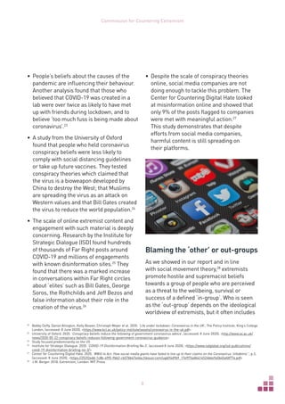 8
Commission for Countering Extremism
•	 People’s beliefs about the causes of the
pandemic are influencing their behaviour.
Another analysis found that those who
believed that COVID-19 was created in a
lab were over twice as likely to have met
up with friends during lockdown, and to
believe ‘too much fuss is being made about
coronavirus’.23
•	 A study from the University of Oxford
found that people who held coronavirus
conspiracy beliefs were less likely to
comply with social distancing guidelines
or take up future vaccines. They tested
conspiracy theories which claimed that
the virus is a bioweapon developed by
China to destroy the West; that Muslims
are spreading the virus as an attack on
Western values and that Bill Gates created
the virus to reduce the world population.24
•	 The scale of online extremist content and
engagement with such material is deeply
concerning. Research by the Institute for
Strategic Dialogue (ISD) found hundreds
of thousands of Far Right posts around
COVID-19 and millions of engagements
with known disinformation sites.25
They
found that there was a marked increase
in conversations within Far Right circles
about ‘elites’ such as Bill Gates, George
Soros, the Rothchilds and Jeff Bezos and
false information about their role in the
creation of the virus.26
23	
Bobby Duffy, Daniel Allington, Kelly Beaver, Christoph Meyer et al. 2020. ‘Life under lockdown: Coronavirus in the UK’, The Policy Institute, King’s College
London, (accessed: 8 June 2020), https://www.kcl.ac.uk/policy-institute/assets/coronavirus-in-the-uk.pdf
24	
University of Oxford. 2020. ‘Conspiracy beliefs reduce the following of government coronavirus advice’, (accessed: 8 June 2020), http://www.ox.ac.uk/
news/2020-05-22-conspiracy-beliefs-reduces-following-government-coronavirus-guidance
25	
Study focused predominantly on the US
26	
Institute for Strategic Dialogue. 2020. ‘COVID-19 Disinformation Briefing No.3’, (accessed 8 June 2020), https://www.isdglobal.org/isd-publications/
covid-19-disinformation-briefing-no-3/
27	
Center for Countering Digital Hate. 2020. ‘#Will to Act: How social media giants have failed to live up to their claims on the Coronavirus ‘infodemic’’, p.3,
(accessed: 8 June 2020), https://252f2edd-1c8b-49f5-9bb2-cb57bb47e4ba.filesusr.com/ugd/f4d9b9_17e9f74e84414524bbe9a5b45afdf77e.pdf
28	
J.M. Berger. 2018. Extremism, London: MIT Press
•	 Despite the scale of conspiracy theories
online, social media companies are not
doing enough to tackle this problem. The
Center for Countering Digital Hate looked
at misinformation online and showed that
only 9% of the posts flagged to companies
were met with meaningful action.27
This study demonstrates that despite
efforts from social media companies,
harmful content is still spreading on
their platforms.
Blaming the ‘other’ or out-groups
As we showed in our report and in line
with social movement theory,28
extremists
promote hostile and supremacist beliefs
towards a group of people who are perceived
as a threat to the wellbeing, survival or
success of a defined ‘in-group’. Who is seen
as the ‘out-group’ depends on the ideological
worldview of extremists, but it often includes
 