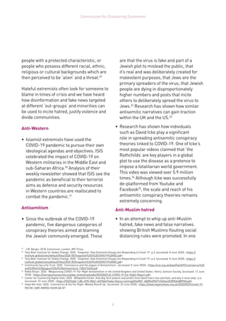 9
Commission for Countering Extremism
people with a protected characteristic, or
people who possess different racial, ethnic,
religious or cultural backgrounds which are
then perceived to be ‘alien’ and a threat.29
Hateful extremists often look for someone to
blame in times of crisis and we have heard
how disinformation and fake news targeted
at different ‘out-groups’ and minorities can
be used to incite hatred, justify violence and
divide communities.
Anti-Western
•	 Islamist extremists have used the
COVID-19 pandemic to pursue their own
ideological agendas and objectives. ISIS
celebrated the impact of COVID-19 on
Western militaries in the Middle East and
sub-Saharan Africa.30
Analysis of their
weekly newsletter showed that ISIS see the
pandemic as beneficial to their terrorist
aims as defence and security resources
in Western countries are reallocated to
combat the pandemic.31
Antisemitism
•	 Since the outbreak of the COVID-19
pandemic, five dangerous categories of
conspiracy theories aimed at blaming
the Jewish community emerged. These
29	
J.M. Berger. 2018. Extremism, London: MIT Press
30	
Tony Blair Institute for Global Change. 2020. ‘Snapshot: How Extremist Groups are Responding to Covid-19’, p.3, (accessed: 8 June 2020), https://
institute.global/sites/default/files/2020-05/Snapshot%203%20COVID19%20V02.pdf
31	
Tony Blair Institute for Global Change. 2020. ‘Snapshot: How Extremist Groups are Responding to Covid-19’, p.3, (accessed: 8 June 2020), https://
institute.global/sites/default/files/2020-05/Snapshot%203%20COVID19%20V02.pdf
32	
Community Security Trust. 2020. ‘Coronavirus and the plague of Antisemitism’, (accessed: 8 June 2020), https://cst.org.uk/data/file/d/9/Coronavirus%20
and%20the%20plague%20of%20antisemitism.1586276450.pdf
33	
Rakib Ehsan. 2020. ‘Weaponising COVID-19: Far-Right Antisemitism in the United Kingdom and United States’, Henry Jackson Society, (accessed: 12 June
2020), https://henryjacksonsociety.org/wp-content/uploads/2020/05/HJS-COVID-19-Far-Right-Report.pdf
34	
Center for Countering Digital Hate. 2020. ‘#DeplatformIcke: How Big Tech powers and profits from David Icke’s lies and hate, and why it must stop’, p.4,
(accessed: 23 June 2020), https://252f2edd-1c8b-49f5-9bb2-cb57bb47e4ba.filesusr.com/ugd/f4d9b9_db8ff469f6914534ac02309bb488f948.pdf
35	
Hope Not hate. 2020. ‘Coronavirus  the Far Right: Weekly Round Up’, (accessed: 23 June 2020), https://www.hopenothate.org.uk/2020/05/07/covid-19-
the-far-right-weekly-round-up-6/
are that the virus is fake and part of a
Jewish plot to mislead the public, that
it’s real and was deliberately created for
malevolent purposes, that Jews are the
primary spreaders of the virus, that Jewish
people are dying in disproportionately
higher numbers and posts that incite
others to deliberately spread the virus to
Jews.32
Research has shown how similar
antisemitic narratives can gain traction
within the UK and the US.33
•	 Research has shown how individuals
such as David Icke play a significant
role in spreading antisemitic conspiracy
theories linked to COVID-19. One of Icke’s
most popular videos claimed that ‘the
Rothchilds’ are key players in a global
plot to use the disease as a pretence to
impose a totalitarian world government.
This video was viewed over 5.9 million
times.34
Although Icke was successfully
de-platformed from Youtube and
Facebook35
, the scale and reach of his
antisemitic conspiracy theories remains
extremely concerning.
Anti-Muslim hatred
•	 In an attempt to whip up anti-Muslim
hatred, fake news and false narratives
showing British Muslims flouting social
distancing rules were promoted. In one
 