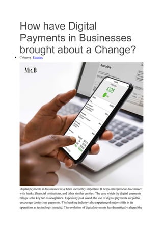 How have Digital
Payments in Businesses
brought about a Change?
 Category: Finance
Digital payments in businesses have been incredibly important. It helps entrepreneurs to connect
with banks, financial institutions, and other similar entities. The ease which the digital payments
brings is the key for its acceptance. Especially post covid, the use of digital payments surged to
encourage contactless payments. The banking industry also experienced major shifts in its
operations as technology intruded. The evolution of digital payments has dramatically altered the
 