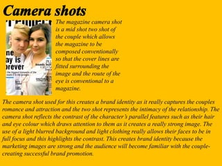 The magazine camera shot
is a mid shot two shot of
the couple which allows
the magazine to be
composed conventionally
so that the cover lines are
fitted surrounding the
image and the route of the
eye is conventional to a
magazine.
The camera shot used for this creates a brand identity as it really captures the couples
romance and attraction and the two shot represents the intimacy of the relationship. The
camera shot reflects the contrast of the character’s parallel features such as their hair
and eye colour which draws attention to them as it creates a really strong image. The
use of a light blurred background and light clothing really allows their faces to be in
full focus and this highlights the contrast. This creates brand identity because the
marketing images are strong and the audience will become familiar with the couple-
creating successful brand promotion.
 