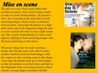 The mise en scene I have used within both
ancillary products I have tried to keep similar
in order to create brand identity. The female’s
shirt she is wearing is the same shirt in both
marketing images which creates a similarity
between them. I have kept the female in a light
pink colour and in the magazine image the mise
en scene used for the male is also a light colour
top. This creates brand identity as I have used
high key lighting in both marketing images with
the focus pull being on their faces.
The poster image has the male wearing a
darker shirt but the same style which creates
another similarity between both images while
the couple are also wearing coats in this image.
I have kept the females hair up in both images
so that all attention is on their faces and hair as
this highlights their contrasting features which
creates a strong image to promote the film.
 