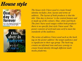 The house style I have used to create brand
identity includes; font, layout and terms of
address.. The layout of both products is that the
title ‘One day is forever’is the central feature and
is made up of the colours; blue, white and black.
The font I have used ranges within both products-
there is no specific font style I have used. The
poster consists of serif and sans serif to meet the
standards of the audience.
The terms of address I have used such as the hash
tag on the poster address’the target audience and
is significant to their age group. The hash tag
creates an informal tone and uses synergy to
create brand identity through different multi
media platforms.
 