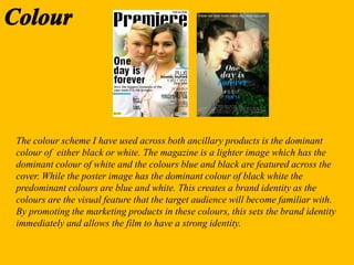 The colour scheme I have used across both ancillary products is the dominant
colour of either black or white. The magazine is a lighter image which has the
dominant colour of white and the colours blue and black are featured across the
cover. While the poster image has the dominant colour of black white the
predominant colours are blue and white. This creates a brand identity as the
colours are the visual feature that the target audience will become familiar with.
By promoting the marketing products in these colours, this sets the brand identity
immediately and allows the film to have a strong identity.
 
