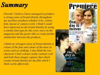 Overall, I believe I have managed to produce
a strong sense of brand identity throughout
my ancillary products whether it be; colour,
font, layout or camera work. I think I could
have improved on the brand identity by using
a similar font type for the cover story on the
magazine and the poster title to create further
similarities between the products.
I think my strongest sense of brand identity is
colour of the font and colour of the mise en
scene such as clothing. I also think the two
character’s hair colours really contrast well
and both these images capture that which
creates brand identity for the film which I
think works effectively.
 