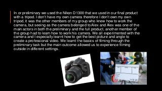 In or preliminary we used the Nikon D1300 that we used in our final product
with a tripod. I don't have my own camera therefore I don't own my own
tripod, it was the other members of my group who knew how to work the
camera, but seeing as the camera belonged to Alex and Alex was one of the
main actors in both the preliminary and the full product, another member of
the group had to learn how to work his camera. We all experimented with the
camera and I especially learnt how to get the best picture and angle to
create a professional video. We learnt the basics of filming through the
preliminary task but the main outcome allowed us to experience filming
outside in different settings.
 