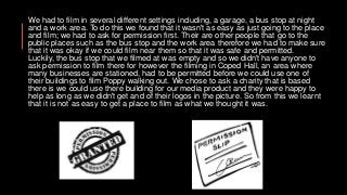 We had to film in several different settings including, a garage, a bus stop at night
and a work area. To do this we found that it wasn't as easy as just going to the place
and film; we had to ask for permission first. Their are other people that go to the
public places such as the bus stop and the work area therefore we had to make sure
that it was okay if we could film near them so that it was safe and permitted.
Luckily, the bus stop that we filmed at was empty and so we didn't have anyone to
ask permission to film there for however the filming in Coped Hall, an area where
many businesses are stationed, had to be permitted before we could use one of
their buildings to film Poppy walking out. We chose to ask a charity that is based
there is we could use there building for our media product and they were happy to
help as long as we didn't get and of their logos in the picture. So from this we learnt
that it is not as easy to get a place to film as what we thought it was.
 