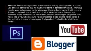 However the main thing that we learnt from the making of this product is how to
use different software's that we had never come in contact with before. Knowing
how to work technologies isn't a strong point for me, but knowing that this is my
A-level coursework made me focus on what to do in these software's and
therefore made me learn a lot more about modern technologies altogether. I've
never had a YouTube account, I'd never created a blog and I'd never edited a
film but in the process of making our final product, I've had to do all of these
things.
 