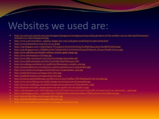 Websites we used are:
   http://us.123rf.com/400wm/400/400/rtimages/rtimages1110/rtimages111000041/10832448-photo-of-the-number-2012-in-old-metal-letterpress-
    isolated-on-a-white-background.jpg
   http://www.123rf.com/photo_11484843_happy-new-year-and-green-world-leaf-on-open-book.html
   http://www.lossiantiik.ee/2010/k10-04-03-18.jpg
   http://1.bp.blogspot.com/-czQJzxKqeas/TYLs2spic1I/AAAAAAAAAUg/XrzR6JAAJa4/s1600/HealthSYmbol1.bmp
   http://3.bp.blogspot.com/-AHfg88A2Dok/T1883BnAWrI/AAAAAAAAEmg/hPrdiwtyA_8/s400/Health+Care+4.jpg
   http://www.iaff1286.com/health-wellness-articles-apple-image.jpg
   http://www.adornequip.co.uk/legs1.jpg
   http://www.odec.ca/projects/2007/torr7m2/images/pacemaker.gif
   http://www.fakhryhospital.com/New%20Folder/Rad/P8115390-1.JPG
   http://i01.i.aliimg.com/photo/v0/350887765/Mannequin_wooden_arm.jpg
   http://mrimetaldetector.com/blog/wp-content/uploads/2010/02/pacemaker.jpg
   http://www.wired.com/images/article/full/2007/10/pacemaker_250x.jpg
   http://mapleelectronics.ca/images/misc/elect.jpg
   http://mapleelectronics.ca/images/misc/elect.jpg
   http://strumors.automobilemag.com/files/2011/11/2013-Cadillac-XTS-Dashboard-view-623x389.jpg
   http://www.atvworldmag.com/public/images/stories/june2010/Commander.jpg
   http://www.atvworldmag.com/public/images/stories/june2010/Outlander800_2.jpg
   http://dayerses.com/data_images/posts/can-am-spyder/can-am-spyder-03.jpg
   http://4.bp.blogspot.com/-FMvDQKJs9l4/TsULGfV7mNI/AAAAAAAAA0Y/Z5aIcSMi_sE/s1600/r527f_no_electronics__35693.jpg
   http://1.bp.blogspot.com/__i3unaNKmWE/THgSLfJxUbI/AAAAAAAAA84/LTMW4nLAnic/s1600/Marconi.jpg
   http://draculcollectibles.com/images/old-radio.jpg
   http://draculcollectibles.com/images/old-radio.jpg
   http://www.ptemplates.com/demos/ccv5/images/source/stero1.jpg
 