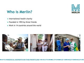Who is Merlin? International health charity  Founded in 1993 by three friends Work in 14 countries around the world 