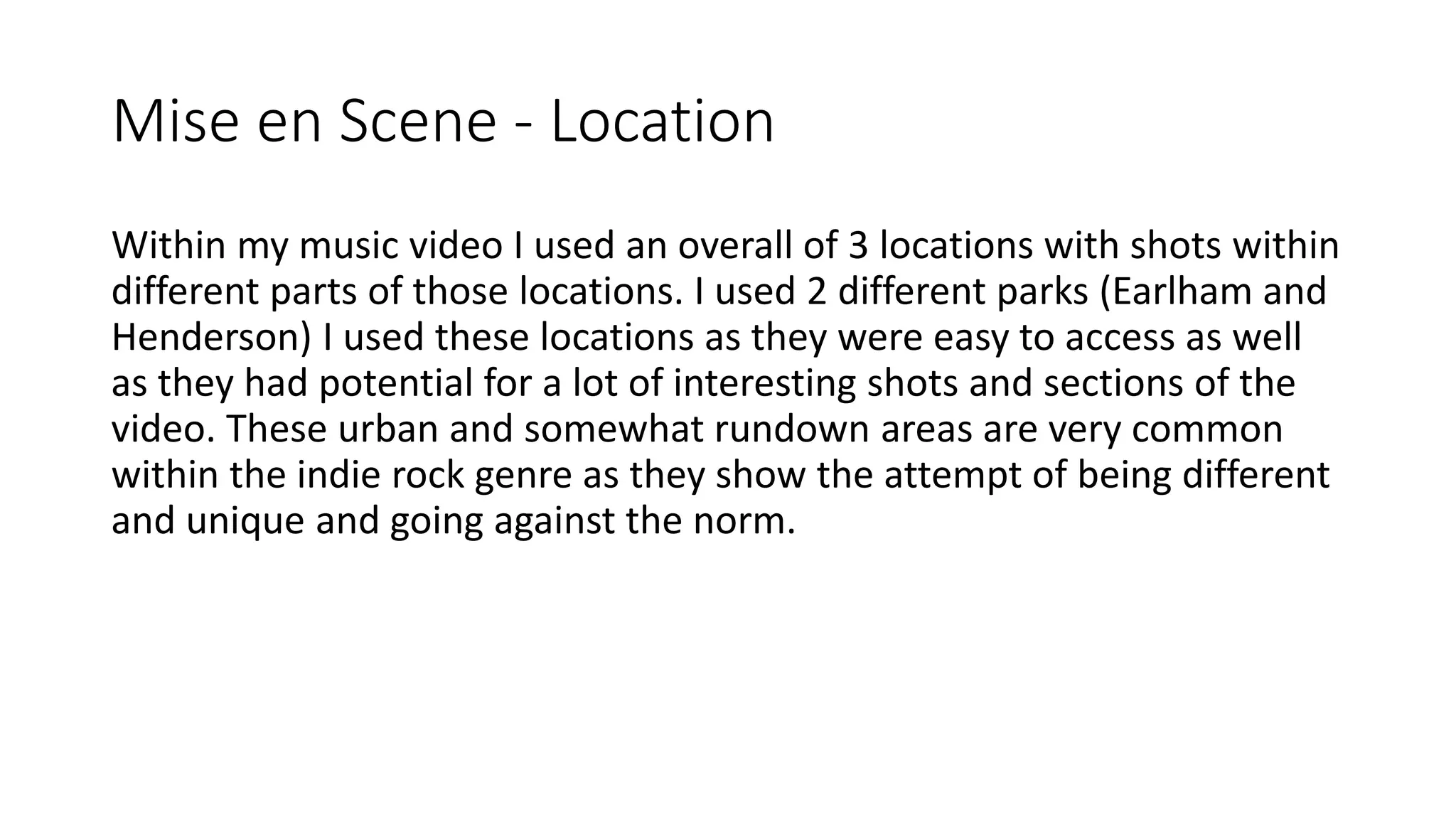 Mise en Scene - Location
Within my music video I used an overall of 3 locations with shots within
different parts of those locations. I used 2 different parks (Earlham and
Henderson) I used these locations as they were easy to access as well
as they had potential for a lot of interesting shots and sections of the
video. These urban and somewhat rundown areas are very common
within the indie rock genre as they show the attempt of being different
and unique and going against the norm.
 